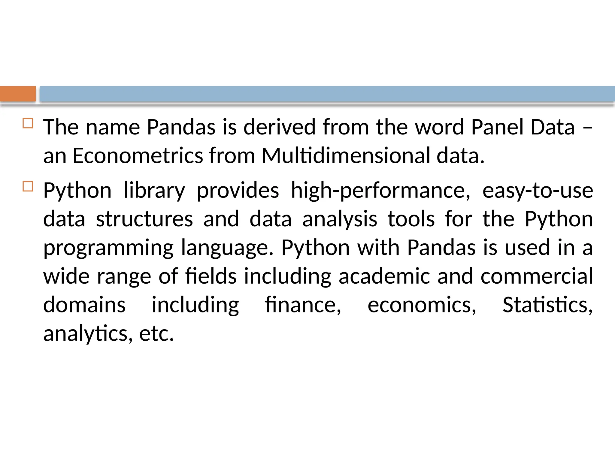  The name Pandas is derived from the word Panel Data –
an Econometrics from Multidimensional data.
 Python library provides high-performance, easy-to-use
data structures and data analysis tools for the Python
programming language. Python with Pandas is used in a
wide range of fields including academic and commercial
domains including finance, economics, Statistics,
analytics, etc.
 