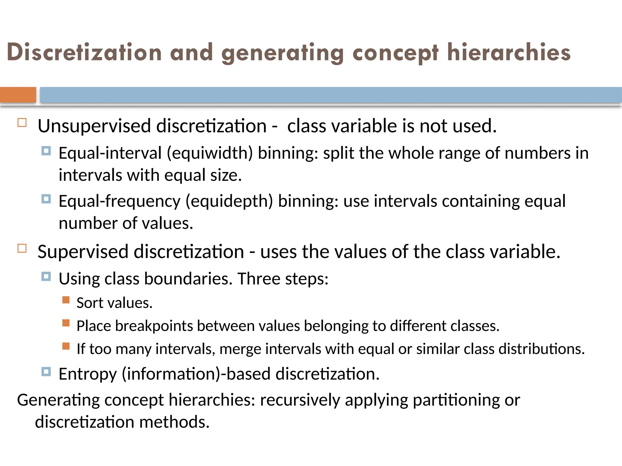 Discretization and generating concept hierarchies
 Unsupervised discretization - class variable is not used.
 Equal-interval (equiwidth) binning: split the whole range of numbers in
intervals with equal size.
 Equal-frequency (equidepth) binning: use intervals containing equal
number of values.
 Supervised discretization - uses the values of the class variable.
 Using class boundaries. Three steps:
 Sort values.
 Place breakpoints between values belonging to different classes.
 If too many intervals, merge intervals with equal or similar class distributions.
 Entropy (information)-based discretization.
Generating concept hierarchies: recursively applying partitioning or
discretization methods.
 