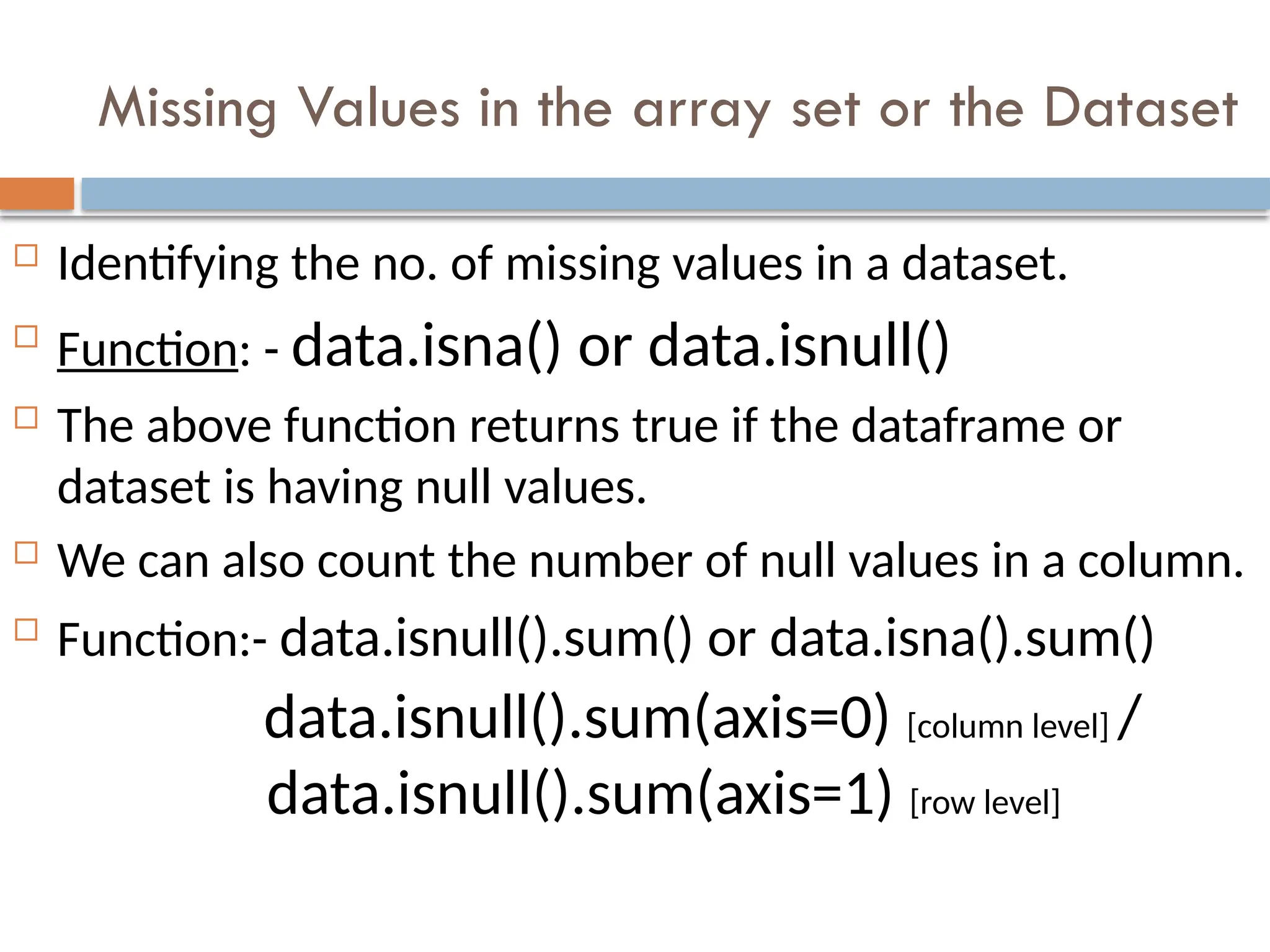 Missing Values in the array set or the Dataset
 Identifying the no. of missing values in a dataset.

Function: - data.isna() or data.isnull()
 The above function returns true if the dataframe or
dataset is having null values.
 We can also count the number of null values in a column.
 Function:- data.isnull().sum() or data.isna().sum()
data.isnull().sum(axis=0) [column level] /
data.isnull().sum(axis=1) [row level]
 