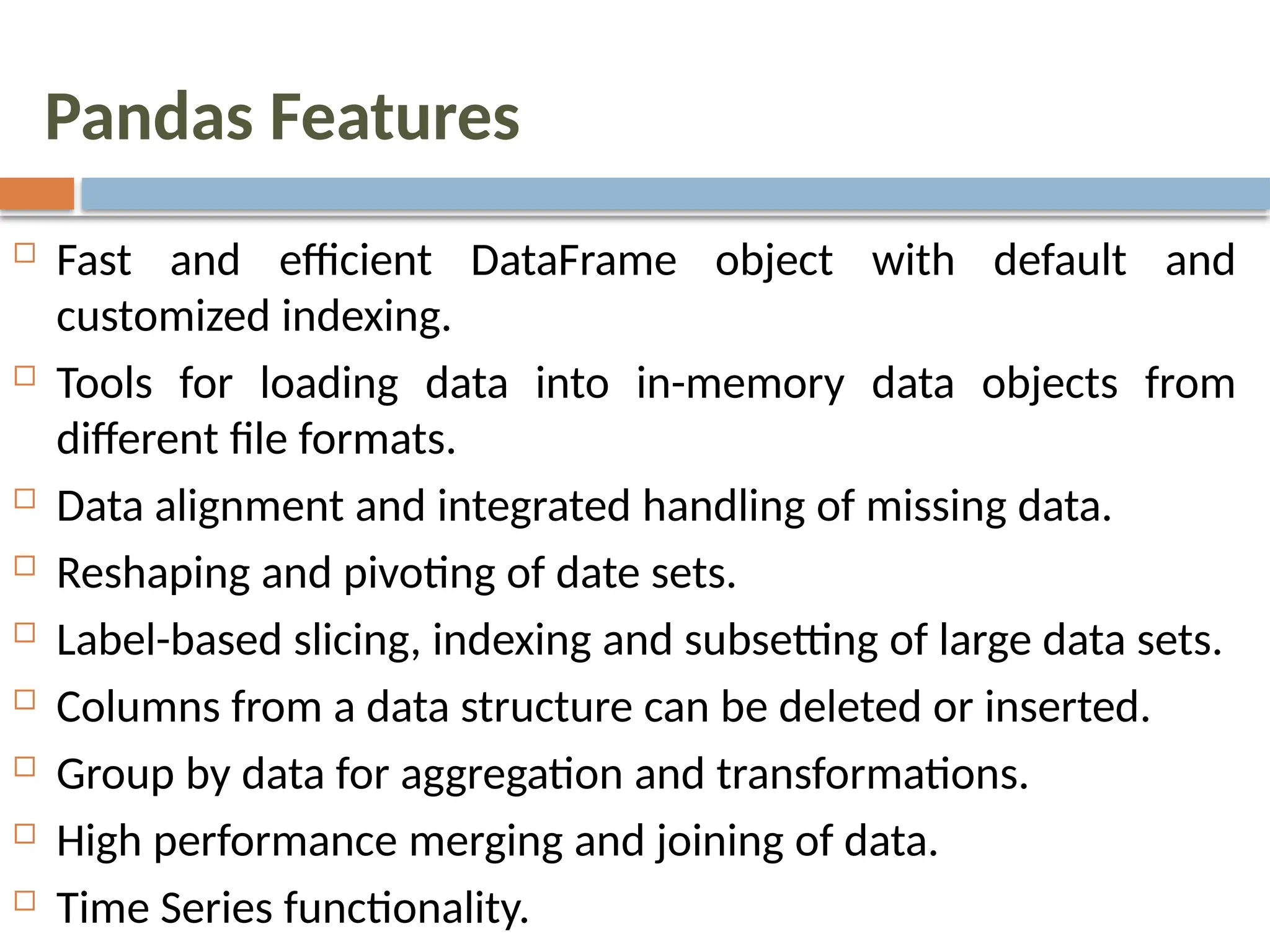 Pandas Features
 Fast and efficient DataFrame object with default and
customized indexing.
 Tools for loading data into in-memory data objects from
different file formats.
 Data alignment and integrated handling of missing data.
 Reshaping and pivoting of date sets.
 Label-based slicing, indexing and subsetting of large data sets.
 Columns from a data structure can be deleted or inserted.
 Group by data for aggregation and transformations.
 High performance merging and joining of data.
 Time Series functionality.
 