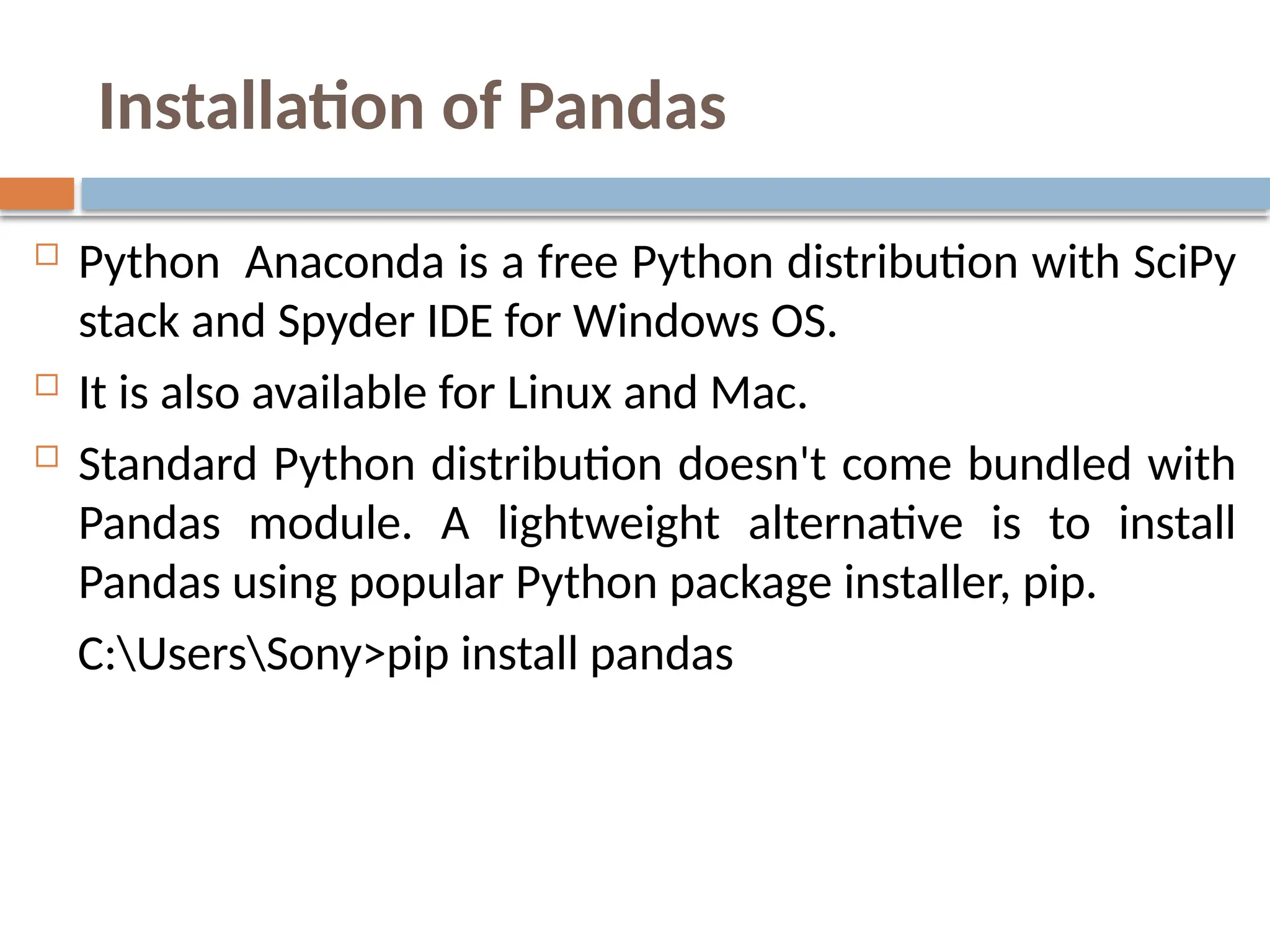 Installation of Pandas
 Python Anaconda is a free Python distribution with SciPy
stack and Spyder IDE for Windows OS.
 It is also available for Linux and Mac.
 Standard Python distribution doesn't come bundled with
Pandas module. A lightweight alternative is to install
Pandas using popular Python package installer, pip.
C:UsersSony>pip install pandas
 