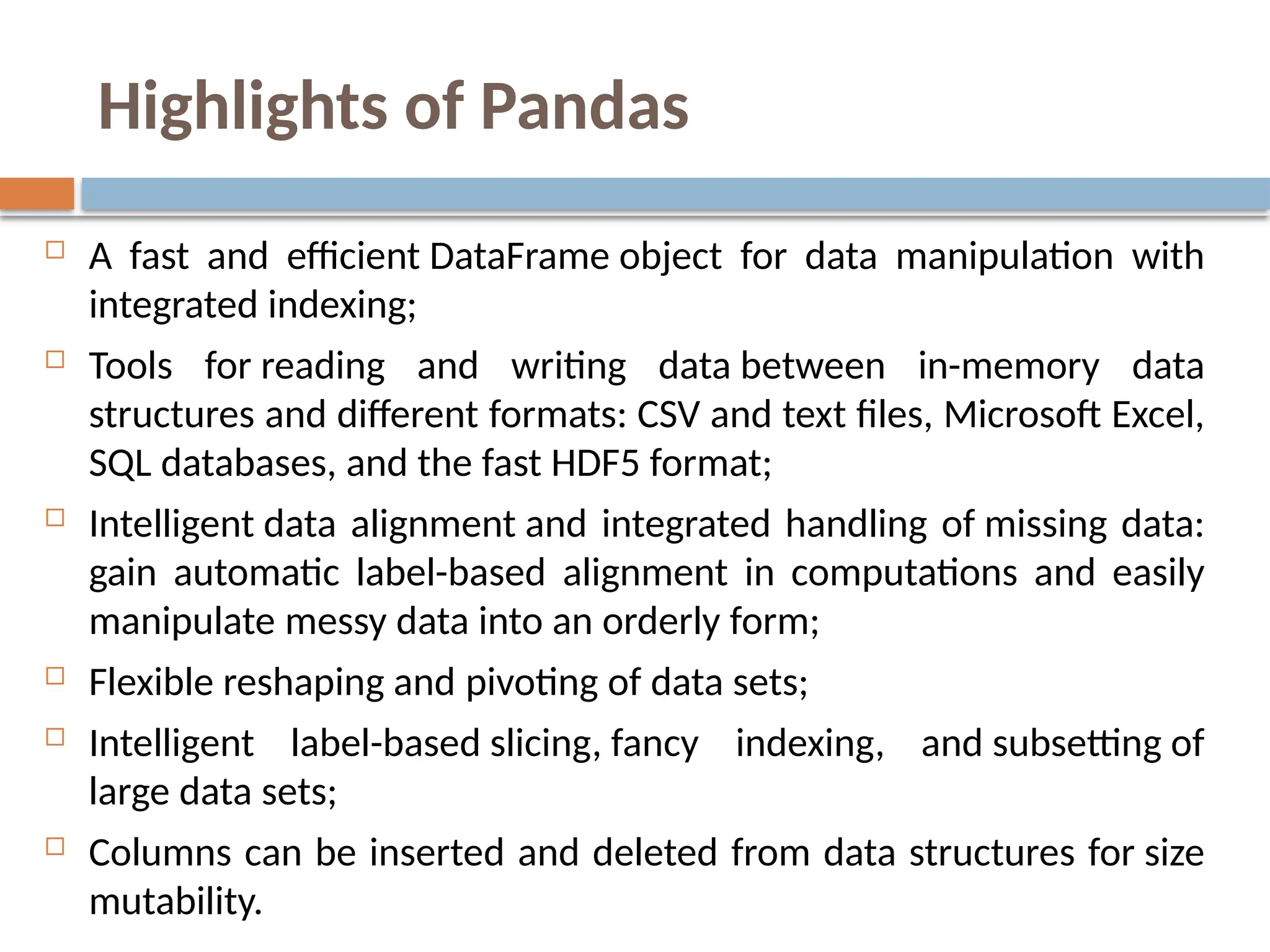 Highlights of Pandas
 A fast and efficient DataFrame object for data manipulation with
integrated indexing;
 Tools for reading and writing data between in-memory data
structures and different formats: CSV and text files, Microsoft Excel,
SQL databases, and the fast HDF5 format;
 Intelligent data alignment and integrated handling of missing data:
gain automatic label-based alignment in computations and easily
manipulate messy data into an orderly form;
 Flexible reshaping and pivoting of data sets;
 Intelligent label-based slicing, fancy indexing, and subsetting of
large data sets;
 Columns can be inserted and deleted from data structures for size
mutability.
 