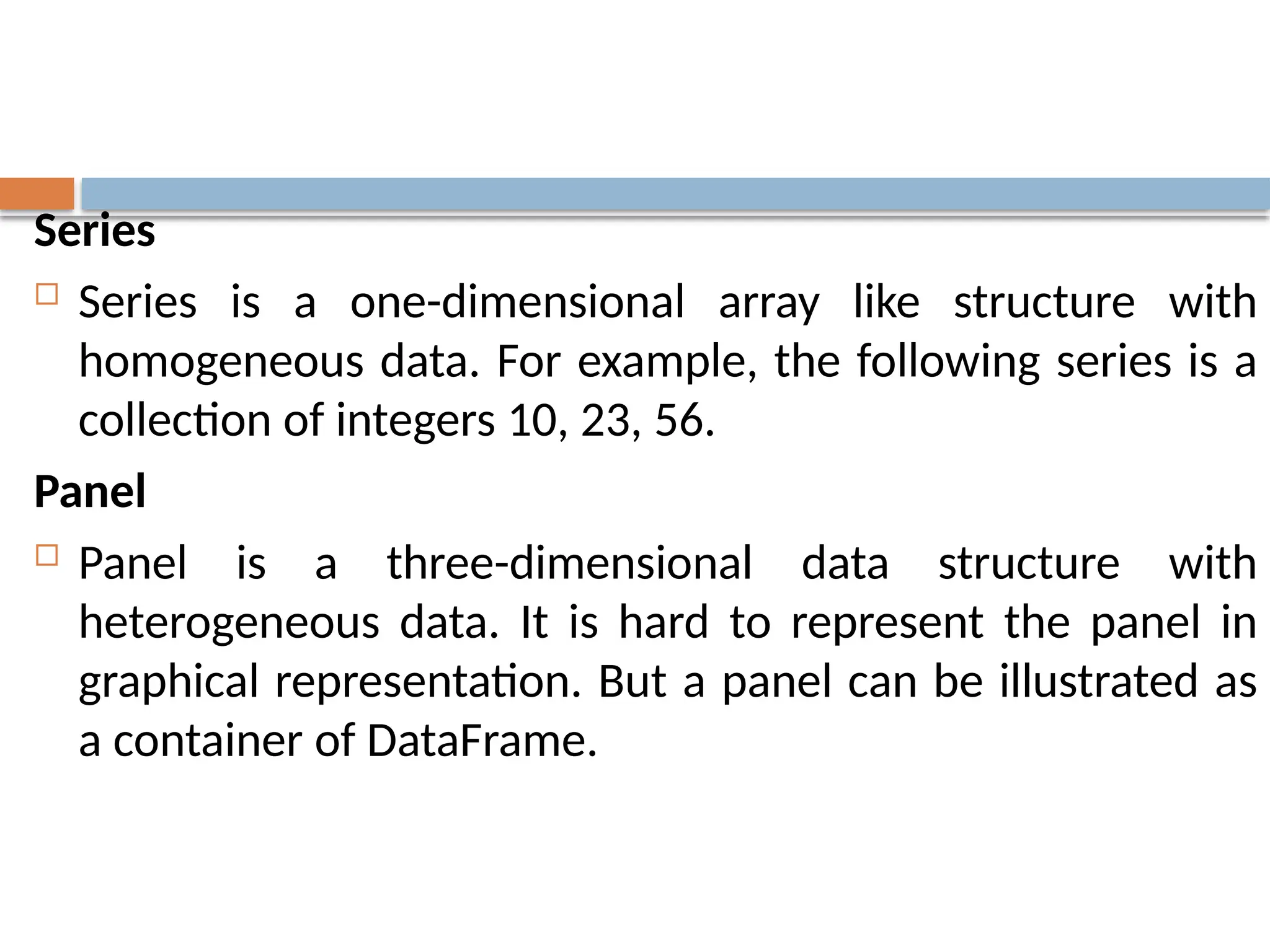 Series
 Series is a one-dimensional array like structure with
homogeneous data. For example, the following series is a
collection of integers 10, 23, 56.
Panel
 Panel is a three-dimensional data structure with
heterogeneous data. It is hard to represent the panel in
graphical representation. But a panel can be illustrated as
a container of DataFrame.
 