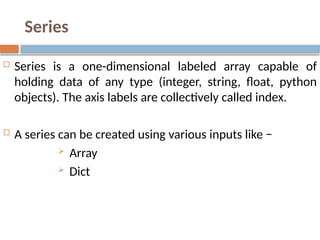 Series
 Series is a one-dimensional labeled array capable of
holding data of any type (integer, string, float, python
objects). The axis labels are collectively called index.
 A series can be created using various inputs like −
 Array
 Dict
 