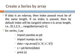 Create a Series by array
 If data is an ndarray, then index passed must be of
the same length. If no index is passed, then by
default index will be range(n) where n is array length,
i.e., [0,1,2,3…. range(len(array))-1].
 Ex: series_1.py
 import pandas as pd
 import numpy as np
 data = np.array(['a','b','c','d'])
 s = pd.Series(data)
 print (s)
 