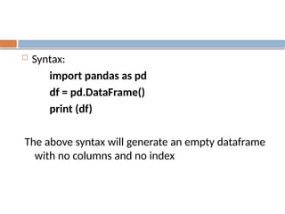  Syntax:
import pandas as pd
df = pd.DataFrame()
print (df)
The above syntax will generate an empty dataframe
with no columns and no index
 