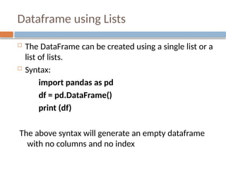 Dataframe using Lists
 The DataFrame can be created using a single list or a
list of lists.
 Syntax:
import pandas as pd
df = pd.DataFrame()
print (df)
The above syntax will generate an empty dataframe
with no columns and no index
 