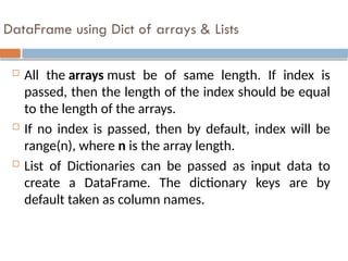 DataFrame using Dict of arrays & Lists
 All the arrays must be of same length. If index is
passed, then the length of the index should be equal
to the length of the arrays.
 If no index is passed, then by default, index will be
range(n), where n is the array length.
 List of Dictionaries can be passed as input data to
create a DataFrame. The dictionary keys are by
default taken as column names.
 