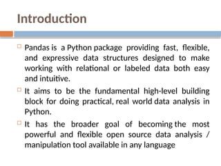 Introduction
 Pandas is a Python package providing fast, flexible,
and expressive data structures designed to make
working with relational or labeled data both easy
and intuitive.
 It aims to be the fundamental high-level building
block for doing practical, real world data analysis in
Python.
 It has the broader goal of becoming the most
powerful and flexible open source data analysis /
manipulation tool available in any language
 
