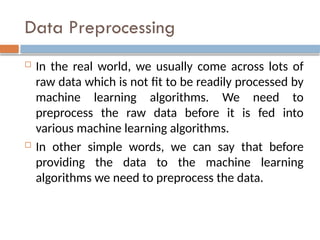 Data Preprocessing
 In the real world, we usually come across lots of
raw data which is not fit to be readily processed by
machine learning algorithms. We need to
preprocess the raw data before it is fed into
various machine learning algorithms.
 In other simple words, we can say that before
providing the data to the machine learning
algorithms we need to preprocess the data.
 