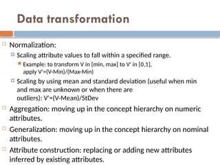 Data transformation
 Normalization:
 Scaling attribute values to fall within a specified range.
 Example: to transform V in [min, max] to V' in [0,1],
apply V'=(V-Min)/(Max-Min)
 Scaling by using mean and standard deviation (useful when min
and max are unknown or when there are
outliers): V'=(V-Mean)/StDev
 Aggregation: moving up in the concept hierarchy on numeric
attributes.
 Generalization: moving up in the concept hierarchy on nominal
attributes.
 Attribute construction: replacing or adding new attributes
inferred by existing attributes.
 