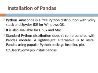 Installation of Pandas
 Python Anaconda is a free Python distribution with SciPy
stack and Spyder IDE for Windows OS.
 It is also available for Linux and Mac.
 Standard Python distribution doesn't come bundled with
Pandas module. A lightweight alternative is to install
Pandas using popular Python package installer, pip.
C:UsersSony>pip install pandas
 