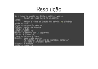 Resolução
Se o tubo de pasta de dentes estiver vazio:
Pegar um tubo novo na dispensa
Senão:
Pegar o tubo de pasta de dentes no armário
Abrir o tubo
Pegar a escova de dentes
Colocar pasta na escova
Fechar o tubo
Abrir a torneira
Molhar a escova por 2 segundos
Fechar a torneira
Levar a escova à boca
Repetir para cada dente:
Movimentar a escova de maneira circular
Ir para o próximo dente
Escovar a língua
Abrir a torneira
 