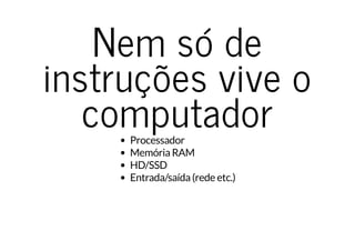 Nem só de
instruções vive o
computadorProcessador
Memória RAM
HD/SSD
Entrada/saída (rede etc.)
 