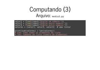 Computando (3)
Arquivo: media3.py
valor1 = float(input("Digite um número:"))
valor2 = float(input("Digite outro número:"))
valor3 = float(input("Digite outro número:"))
valores = [valor1, valor2, valor3] # uma lista!
print(sum(valores) / len(valores))
# sum: soma todos os elementos da lista
# len: tamanho da lista (número de elementos)
 