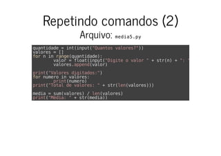 Repetindo comandos (2)
Arquivo: media5.py
quantidade = int(input("Quantos valores?"))
valores = []
for n in range(quantidade):
valor = float(input("Digite o valor " + str(n) + ": "))
valores.append(valor)
print("Valores digitados:")
for numero in valores:
print(numero)
print("Total de valores: " + str(len(valores)))
media = sum(valores) / len(valores)
print("Média: " + str(media))
 