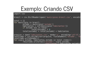 Exemplo: Criando CSV
import csv
brasil = csv.DictReader(open('municipios-brasil.csv', encoding=
total = {}
for municipio in brasil:
estado = municipio['estado']
habitantes = int(municipio['habitantes'])
if estado not in total:
total[estado] = 0
total[estado] = total[estado] + habitantes
arquivo = open('habitantes.csv', mode='w', encoding='utf-8')
resultado = csv.DictWriter(arquivo, fieldnames=['estado', 'habitantes'
resultado.writeheader()
for sigla_estado, habitantes_estado in total.items():
resultado.writerow({'estado': sigla_estado,
'habitantes': habitantes_estado})
 