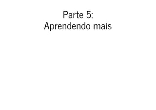 Parte 5:
Aprendendo mais
 