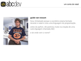 um conto de natal
guido van rossum
ficou #chateado porque o escritório estaria fechado
durante o natal e criou uma linguagem de programação.
antes do python, ele particiou muito na criação de uma
outra liguagem chamada ABC
e de onde vem o nome?
 