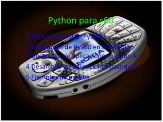 Python para s60 1  Python  para S60 ( PyS60 )  2 Instalación de  PyS60  en el teléfono  3 Desarrollo de aplicaciones usando Microsoft Windows  4 Desarrollo de aplicaciones usando GNU/Linux  5 Ejemplos de prueba   