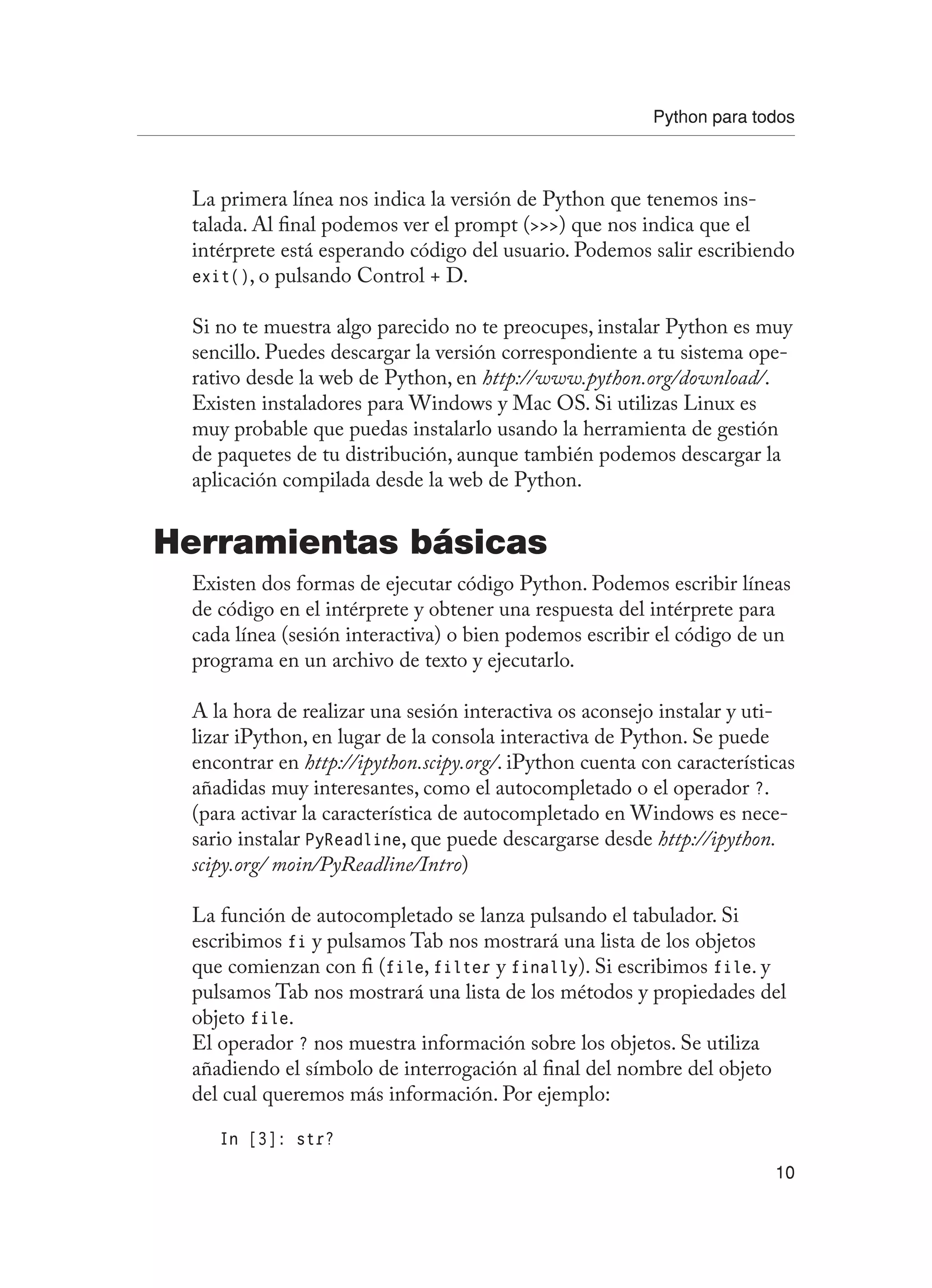 Python para todos
10
La primera línea nos indica la versión de Python que tenemos ins-
talada. Al final podemos ver el prompt () que nos indica que el
intérprete está esperando código del usuario. Podemos salir escribiendo
exit(), o pulsando Control + D.
Si no te muestra algo parecido no te preocupes, instalar Python es muy
sencillo. Puedes descargar la versión correspondiente a tu sistema ope-
rativo desde la web de Python, en http://www.python.org/download/.
Existen instaladores para Windows y Mac OS. Si utilizas Linux es
muy probable que puedas instalarlo usando la herramienta de gestión
de paquetes de tu distribución, aunque también podemos descargar la
aplicación compilada desde la web de Python.
Herramientas básicas
Existen dos formas de ejecutar código Python. Podemos escribir líneas
de código en el intérprete y obtener una respuesta del intérprete para
cada línea (sesión interactiva) o bien podemos escribir el código de un
programa en un archivo de texto y ejecutarlo.
A la hora de realizar una sesión interactiva os aconsejo instalar y uti-
lizar iPython, en lugar de la consola interactiva de Python. Se puede
encontrar en http://ipython.scipy.org/. iPython cuenta con características
añadidas muy interesantes, como el autocompletado o el operador ?.
(para activar la característica de autocompletado en Windows es nece-
sario instalar PyReadline, que puede descargarse desde http://ipython.
scipy.org/ moin/PyReadline/Intro)
La función de autocompletado se lanza pulsando el tabulador. Si
escribimos fi y pulsamos Tab nos mostrará una lista de los objetos
que comienzan con fi (file, filter y finally). Si escribimos file. y
pulsamos Tab nos mostrará una lista de los métodos y propiedades del
objeto file.
El operador ? nos muestra información sobre los objetos. Se utiliza
añadiendo el símbolo de interrogación al final del nombre del objeto
del cual queremos más información. Por ejemplo:
In [3]: str?
 