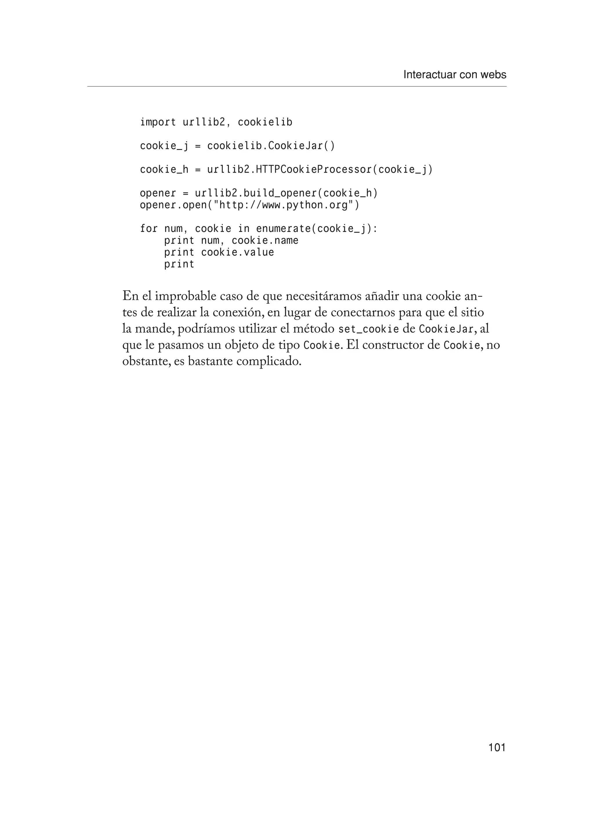Interactuar con webs
101
import urllib2, cookielib
cookie_j = cookielib.CookieJar()
cookie_h = urllib2.HTTPCookieProcessor(cookie_j)
opener = urllib2.build_opener(cookie_h)
opener.open(“http://www.python.org”)
for num, cookie in enumerate(cookie_j):
print num, cookie.name
print cookie.value
print
En el improbable caso de que necesitáramos añadir una cookie an-
tes de realizar la conexión, en lugar de conectarnos para que el sitio
la mande, podríamos utilizar el método set_cookie de CookieJar, al
que le pasamos un objeto de tipo Cookie. El constructor de Cookie, no
obstante, es bastante complicado.
 