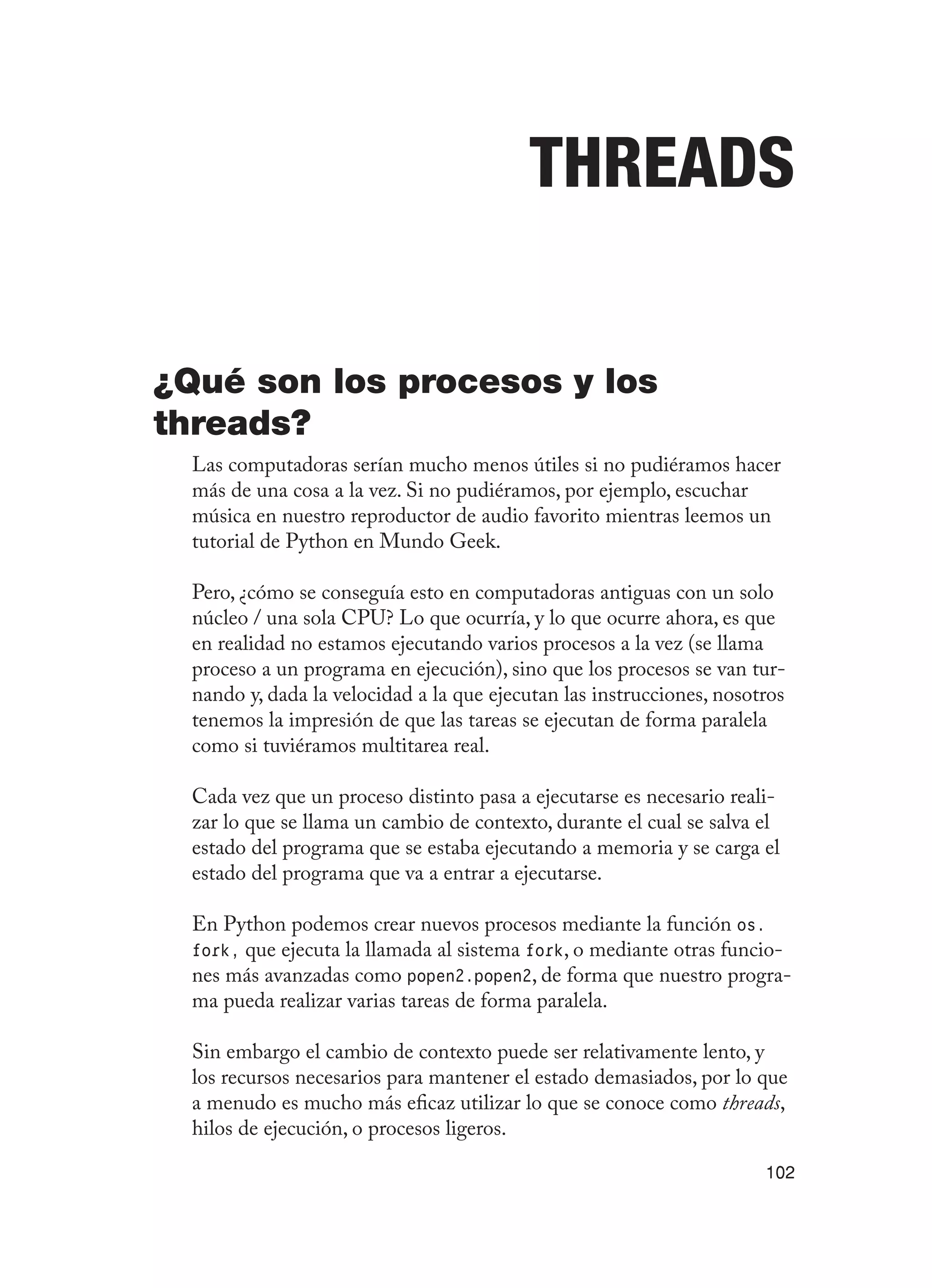 102
Threads
¿Qué son los procesos y los
threads?
Las computadoras serían mucho menos útiles si no pudiéramos hacer
más de una cosa a la vez. Si no pudiéramos, por ejemplo, escuchar
música en nuestro reproductor de audio favorito mientras leemos un
tutorial de Python en Mundo Geek.
Pero, ¿cómo se conseguía esto en computadoras antiguas con un solo
núcleo / una sola CPU? Lo que ocurría, y lo que ocurre ahora, es que
en realidad no estamos ejecutando varios procesos a la vez (se llama
proceso a un programa en ejecución), sino que los procesos se van tur-
nando y, dada la velocidad a la que ejecutan las instrucciones, nosotros
tenemos la impresión de que las tareas se ejecutan de forma paralela
como si tuviéramos multitarea real.
Cada vez que un proceso distinto pasa a ejecutarse es necesario reali-
zar lo que se llama un cambio de contexto, durante el cual se salva el
estado del programa que se estaba ejecutando a memoria y se carga el
estado del programa que va a entrar a ejecutarse.
En Python podemos crear nuevos procesos mediante la función os.
fork, que ejecuta la llamada al sistema fork, o mediante otras funcio-
nes más avanzadas como popen2.popen2, de forma que nuestro progra-
ma pueda realizar varias tareas de forma paralela.
Sin embargo el cambio de contexto puede ser relativamente lento, y
los recursos necesarios para mantener el estado demasiados, por lo que
a menudo es mucho más eficaz utilizar lo que se conoce como threads,
hilos de ejecución, o procesos ligeros.
 