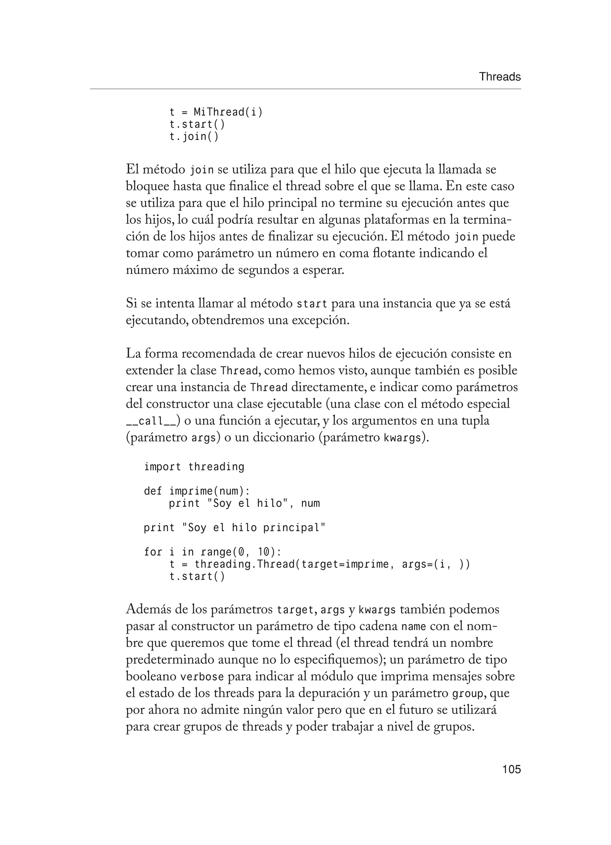 Threads
105
t = MiThread(i)
t.start()
t.join()
El método join se utiliza para que el hilo que ejecuta la llamada se
bloquee hasta que finalice el thread sobre el que se llama. En este caso
se utiliza para que el hilo principal no termine su ejecución antes que
los hijos, lo cuál podría resultar en algunas plataformas en la termina-
ción de los hijos antes de finalizar su ejecución. El método join puede
tomar como parámetro un número en coma flotante indicando el
número máximo de segundos a esperar.
Si se intenta llamar al método start para una instancia que ya se está
ejecutando, obtendremos una excepción.
La forma recomendada de crear nuevos hilos de ejecución consiste en
extender la clase Thread, como hemos visto, aunque también es posible
crear una instancia de Thread directamente, e indicar como parámetros
del constructor una clase ejecutable (una clase con el método especial
__call__) o una función a ejecutar, y los argumentos en una tupla
(parámetro args) o un diccionario (parámetro kwargs).
import threading
def imprime(num):
print “Soy el hilo”, num
print “Soy el hilo principal”
for i in range(0, 10):
t = threading.Thread(target=imprime, args=(i, ))
t.start()
Además de los parámetros target, args y kwargs también podemos
pasar al constructor un parámetro de tipo cadena name con el nom-
bre que queremos que tome el thread (el thread tendrá un nombre
predeterminado aunque no lo especifiquemos); un parámetro de tipo
booleano verbose para indicar al módulo que imprima mensajes sobre
el estado de los threads para la depuración y un parámetro group, que
por ahora no admite ningún valor pero que en el futuro se utilizará
para crear grupos de threads y poder trabajar a nivel de grupos.
 