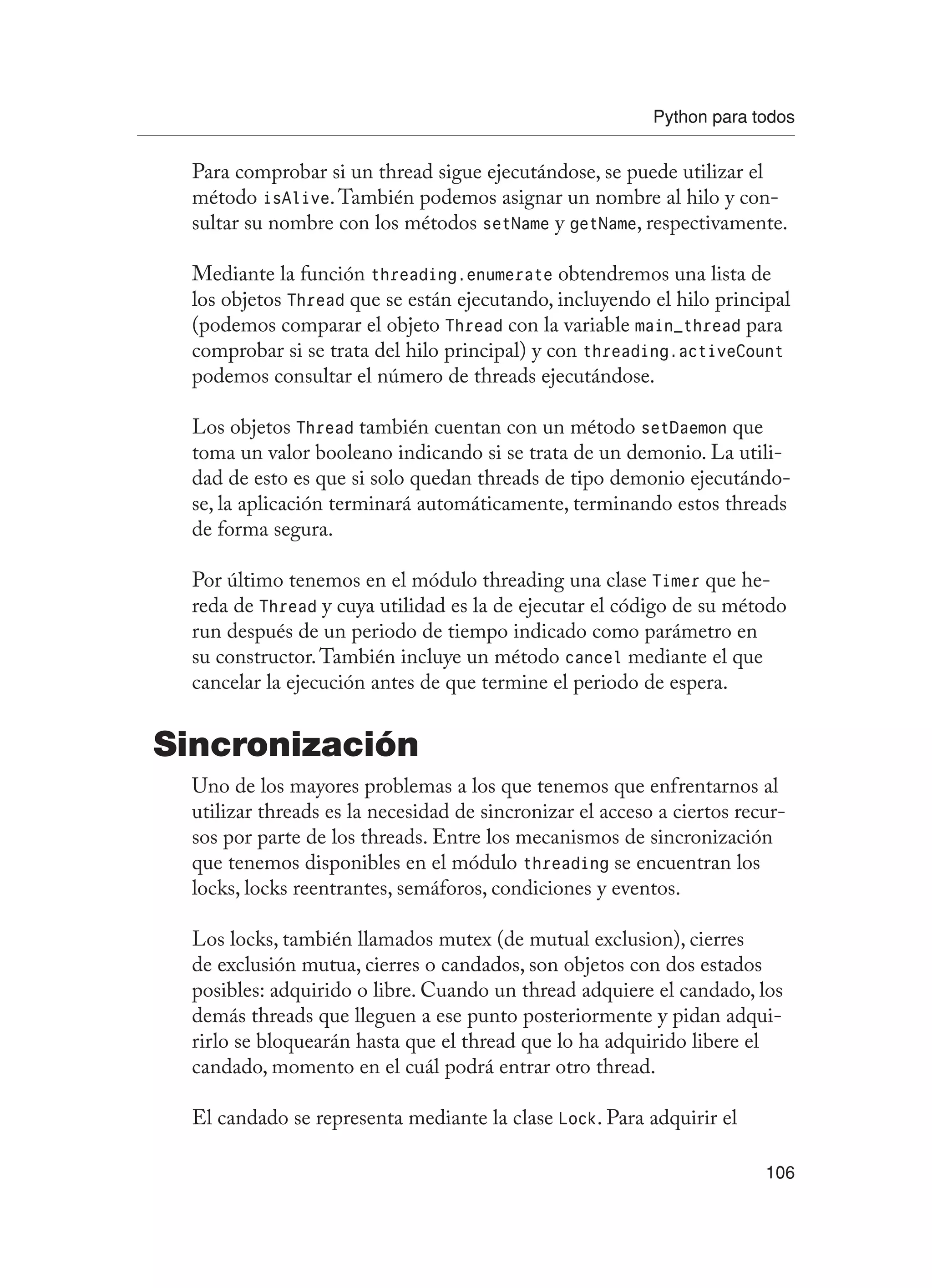 Python para todos
106
Para comprobar si un thread sigue ejecutándose, se puede utilizar el
método isAlive.También podemos asignar un nombre al hilo y con-
sultar su nombre con los métodos setName y getName, respectivamente.
Mediante la función threading.enumerate obtendremos una lista de
los objetos Thread que se están ejecutando, incluyendo el hilo principal
(podemos comparar el objeto Thread con la variable main_thread para
comprobar si se trata del hilo principal) y con threading.activeCount
podemos consultar el número de threads ejecutándose.
Los objetos Thread también cuentan con un método setDaemon que
toma un valor booleano indicando si se trata de un demonio. La utili-
dad de esto es que si solo quedan threads de tipo demonio ejecutándo-
se, la aplicación terminará automáticamente, terminando estos threads
de forma segura.
Por último tenemos en el módulo threading una clase Timer que he-
reda de Thread y cuya utilidad es la de ejecutar el código de su método
run después de un periodo de tiempo indicado como parámetro en
su constructor.También incluye un método cancel mediante el que
cancelar la ejecución antes de que termine el periodo de espera.
Sincronización
Uno de los mayores problemas a los que tenemos que enfrentarnos al
utilizar threads es la necesidad de sincronizar el acceso a ciertos recur-
sos por parte de los threads. Entre los mecanismos de sincronización
que tenemos disponibles en el módulo threading se encuentran los
locks, locks reentrantes, semáforos, condiciones y eventos.
Los locks, también llamados mutex (de mutual exclusion), cierres
de exclusión mutua, cierres o candados, son objetos con dos estados
posibles: adquirido o libre. Cuando un thread adquiere el candado, los
demás threads que lleguen a ese punto posteriormente y pidan adqui-
rirlo se bloquearán hasta que el thread que lo ha adquirido libere el
candado, momento en el cuál podrá entrar otro thread.
El candado se representa mediante la clase Lock. Para adquirir el
 