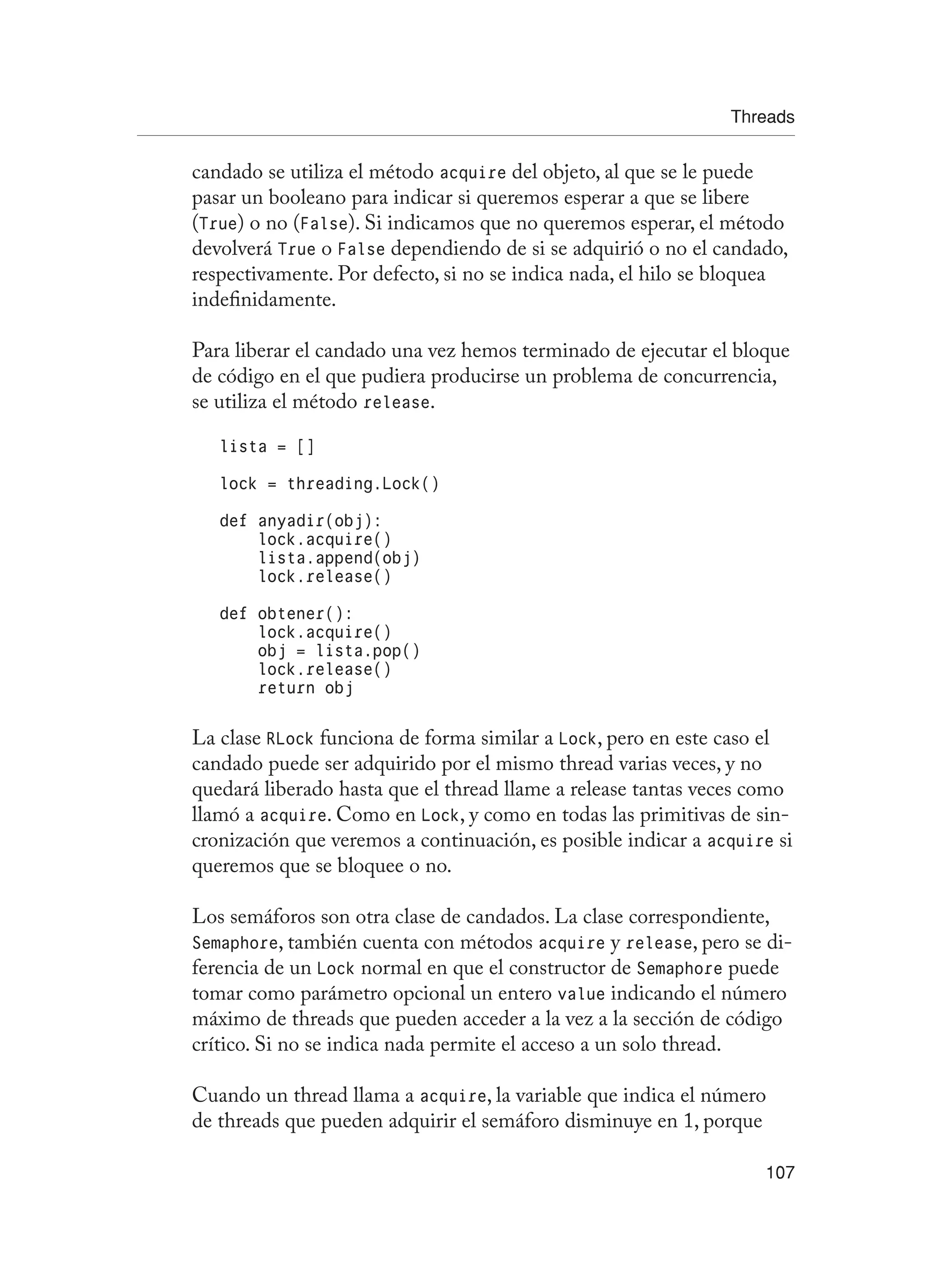 Threads
107
candado se utiliza el método acquire del objeto, al que se le puede
pasar un booleano para indicar si queremos esperar a que se libere
(True) o no (False). Si indicamos que no queremos esperar, el método
devolverá True o False dependiendo de si se adquirió o no el candado,
respectivamente. Por defecto, si no se indica nada, el hilo se bloquea
indefinidamente.
Para liberar el candado una vez hemos terminado de ejecutar el bloque
de código en el que pudiera producirse un problema de concurrencia,
se utiliza el método release.
lista = []
lock = threading.Lock()
def anyadir(obj):
lock.acquire()
lista.append(obj)
lock.release()
def obtener():
lock.acquire()
obj = lista.pop()
lock.release()
return obj
La clase RLock funciona de forma similar a Lock, pero en este caso el
candado puede ser adquirido por el mismo thread varias veces, y no
quedará liberado hasta que el thread llame a release tantas veces como
llamó a acquire. Como en Lock, y como en todas las primitivas de sin-
cronización que veremos a continuación, es posible indicar a acquire si
queremos que se bloquee o no.
Los semáforos son otra clase de candados. La clase correspondiente,
Semaphore, también cuenta con métodos acquire y release, pero se di-
ferencia de un Lock normal en que el constructor de Semaphore puede
tomar como parámetro opcional un entero value indicando el número
máximo de threads que pueden acceder a la vez a la sección de código
crítico. Si no se indica nada permite el acceso a un solo thread.
Cuando un thread llama a acquire, la variable que indica el número
de threads que pueden adquirir el semáforo disminuye en 1, porque
 