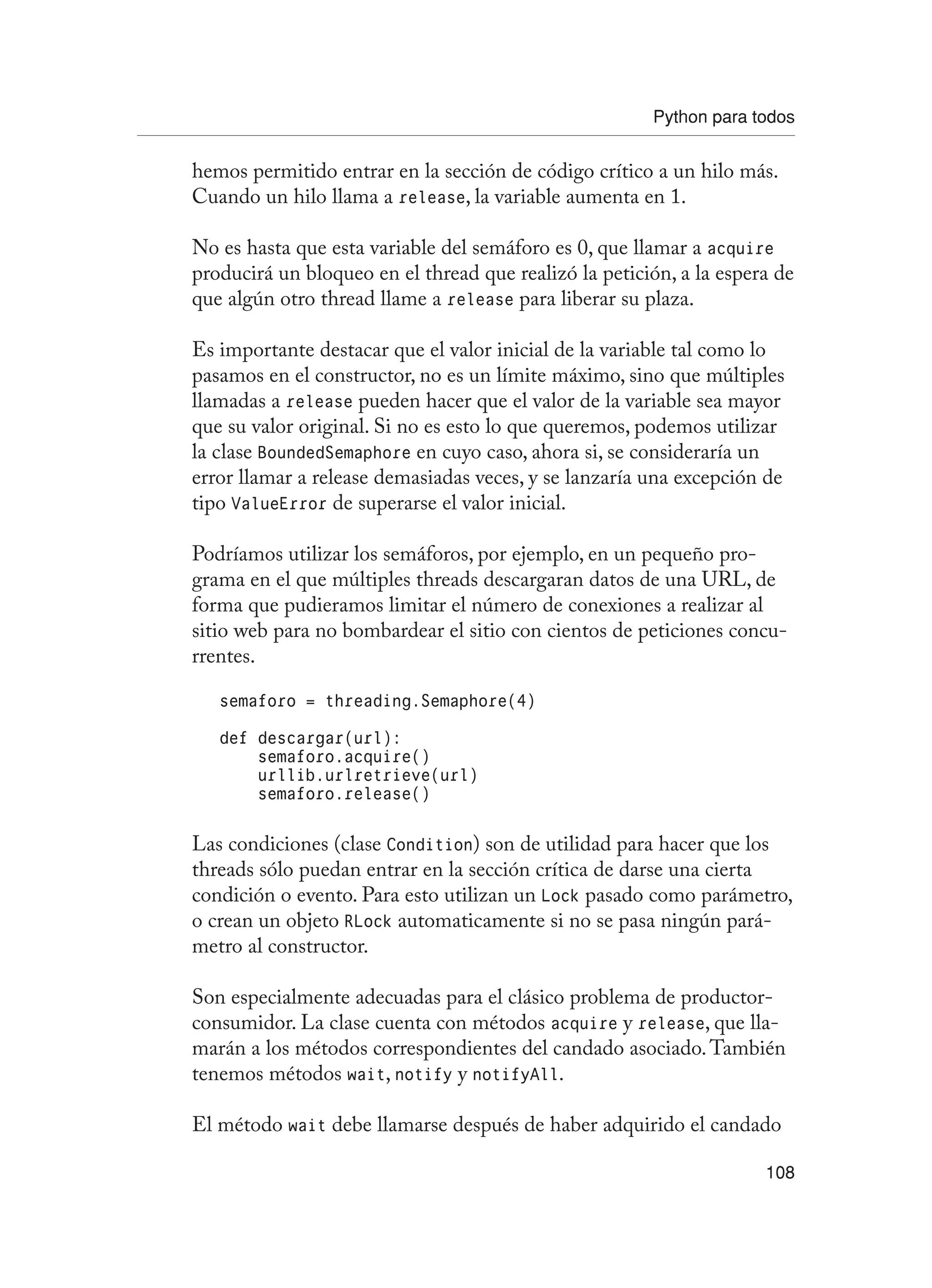 Python para todos
108
hemos permitido entrar en la sección de código crítico a un hilo más.
Cuando un hilo llama a release, la variable aumenta en 1.
No es hasta que esta variable del semáforo es 0, que llamar a acquire
producirá un bloqueo en el thread que realizó la petición, a la espera de
que algún otro thread llame a release para liberar su plaza.
Es importante destacar que el valor inicial de la variable tal como lo
pasamos en el constructor, no es un límite máximo, sino que múltiples
llamadas a release pueden hacer que el valor de la variable sea mayor
que su valor original. Si no es esto lo que queremos, podemos utilizar
la clase BoundedSemaphore en cuyo caso, ahora si, se consideraría un
error llamar a release demasiadas veces, y se lanzaría una excepción de
tipo ValueError de superarse el valor inicial.
Podríamos utilizar los semáforos, por ejemplo, en un pequeño pro-
grama en el que múltiples threads descargaran datos de una URL, de
forma que pudieramos limitar el número de conexiones a realizar al
sitio web para no bombardear el sitio con cientos de peticiones concu-
rrentes.
semaforo = threading.Semaphore(4)
def descargar(url):
semaforo.acquire()
urllib.urlretrieve(url)
semaforo.release()
Las condiciones (clase Condition) son de utilidad para hacer que los
threads sólo puedan entrar en la sección crítica de darse una cierta
condición o evento. Para esto utilizan un Lock pasado como parámetro,
o crean un objeto RLock automaticamente si no se pasa ningún pará-
metro al constructor.
Son especialmente adecuadas para el clásico problema de productor-
consumidor. La clase cuenta con métodos acquire y release, que lla-
marán a los métodos correspondientes del candado asociado.También
tenemos métodos wait, notify y notifyAll.
El método wait debe llamarse después de haber adquirido el candado
 