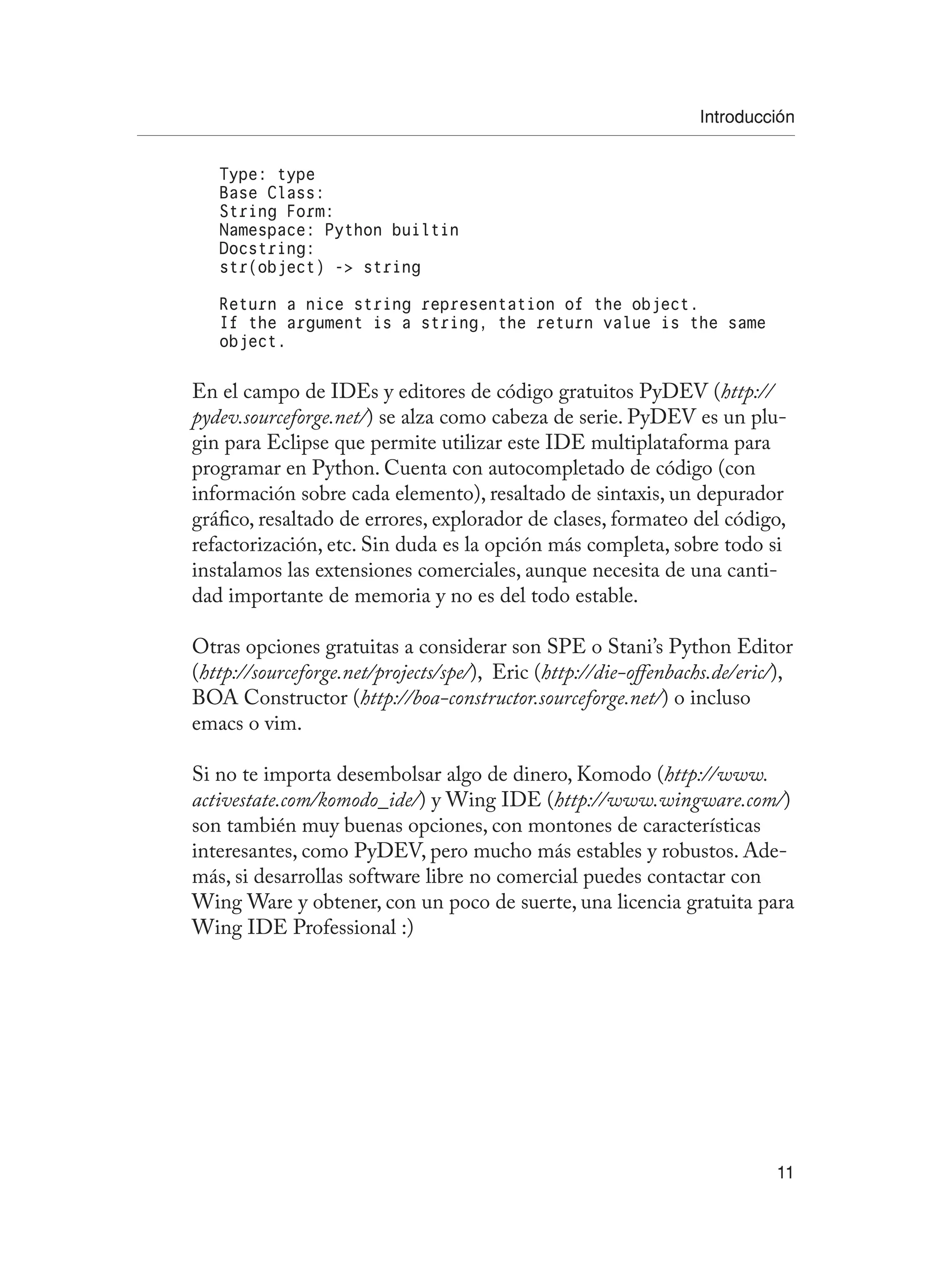 Introducción
11
Type: type
Base Class:
String Form:
Namespace: Python builtin
Docstring:
str(object) - string
Return a nice string representation of the object.
If the argument is a string, the return value is the same
object.
En el campo de IDEs y editores de código gratuitos PyDEV (http://
pydev.sourceforge.net/) se alza como cabeza de serie. PyDEV es un plu-
gin para Eclipse que permite utilizar este IDE multiplataforma para
programar en Python. Cuenta con autocompletado de código (con
información sobre cada elemento), resaltado de sintaxis, un depurador
gráfico, resaltado de errores, explorador de clases, formateo del código,
refactorización, etc. Sin duda es la opción más completa, sobre todo si
instalamos las extensiones comerciales, aunque necesita de una canti-
dad importante de memoria y no es del todo estable.
Otras opciones gratuitas a considerar son SPE o Stani’s Python Editor
(http://sourceforge.net/projects/spe/), Eric (http://die-offenbachs.de/eric/),
BOA Constructor (http://boa-constructor.sourceforge.net/) o incluso
emacs o vim.
Si no te importa desembolsar algo de dinero, Komodo (http://www.
activestate.com/komodo_ide/) y Wing IDE (http://www.wingware.com/)
son también muy buenas opciones, con montones de características
interesantes, como PyDEV, pero mucho más estables y robustos. Ade-
más, si desarrollas software libre no comercial puedes contactar con
Wing Ware y obtener, con un poco de suerte, una licencia gratuita para
Wing IDE Professional :)
 
