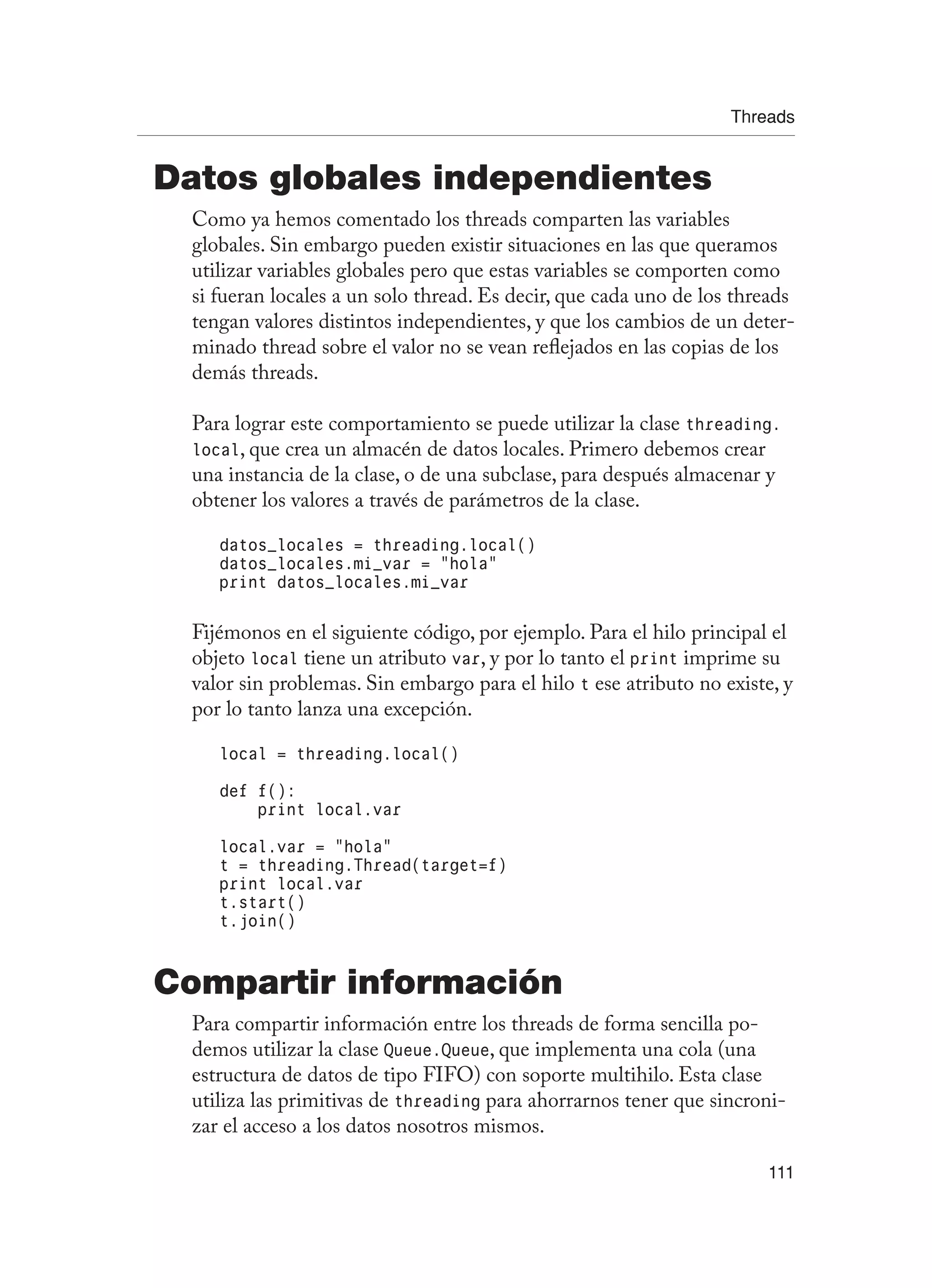Threads
111
Datos globales independientes
Como ya hemos comentado los threads comparten las variables
globales. Sin embargo pueden existir situaciones en las que queramos
utilizar variables globales pero que estas variables se comporten como
si fueran locales a un solo thread. Es decir, que cada uno de los threads
tengan valores distintos independientes, y que los cambios de un deter-
minado thread sobre el valor no se vean reflejados en las copias de los
demás threads.
Para lograr este comportamiento se puede utilizar la clase threading.
local, que crea un almacén de datos locales. Primero debemos crear
una instancia de la clase, o de una subclase, para después almacenar y
obtener los valores a través de parámetros de la clase.
datos_locales = threading.local()
datos_locales.mi_var = “hola”
print datos_locales.mi_var
Fijémonos en el siguiente código, por ejemplo. Para el hilo principal el
objeto local tiene un atributo var, y por lo tanto el print imprime su
valor sin problemas. Sin embargo para el hilo t ese atributo no existe, y
por lo tanto lanza una excepción.
local = threading.local()
def f():
print local.var
local.var = “hola”
t = threading.Thread(target=f)
print local.var
t.start()
t.join()
Compartir información
Para compartir información entre los threads de forma sencilla po-
demos utilizar la clase Queue.Queue, que implementa una cola (una
estructura de datos de tipo FIFO) con soporte multihilo. Esta clase
utiliza las primitivas de threading para ahorrarnos tener que sincroni-
zar el acceso a los datos nosotros mismos.
 