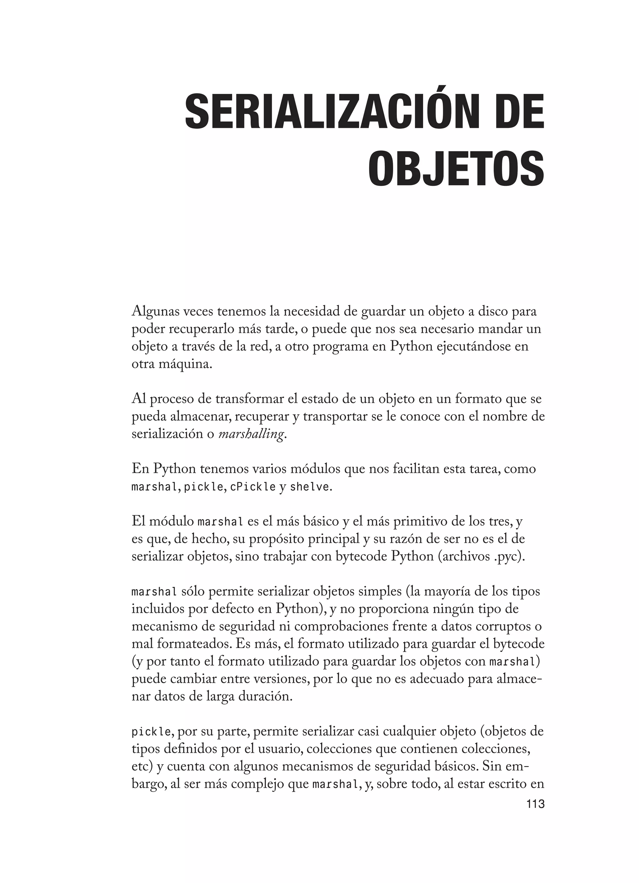 113
Serialización de
objetos
Algunas veces tenemos la necesidad de guardar un objeto a disco para
poder recuperarlo más tarde, o puede que nos sea necesario mandar un
objeto a través de la red, a otro programa en Python ejecutándose en
otra máquina.
Al proceso de transformar el estado de un objeto en un formato que se
pueda almacenar, recuperar y transportar se le conoce con el nombre de
serialización o marshalling.
En Python tenemos varios módulos que nos facilitan esta tarea, como
marshal, pickle, cPickle y shelve.
El módulo marshal es el más básico y el más primitivo de los tres, y
es que, de hecho, su propósito principal y su razón de ser no es el de
serializar objetos, sino trabajar con bytecode Python (archivos .pyc).
marshal sólo permite serializar objetos simples (la mayoría de los tipos
incluidos por defecto en Python), y no proporciona ningún tipo de
mecanismo de seguridad ni comprobaciones frente a datos corruptos o
mal formateados. Es más, el formato utilizado para guardar el bytecode
(y por tanto el formato utilizado para guardar los objetos con marshal)
puede cambiar entre versiones, por lo que no es adecuado para almace-
nar datos de larga duración.
pickle, por su parte, permite serializar casi cualquier objeto (objetos de
tipos definidos por el usuario, colecciones que contienen colecciones,
etc) y cuenta con algunos mecanismos de seguridad básicos. Sin em-
bargo, al ser más complejo que marshal, y, sobre todo, al estar escrito en
 