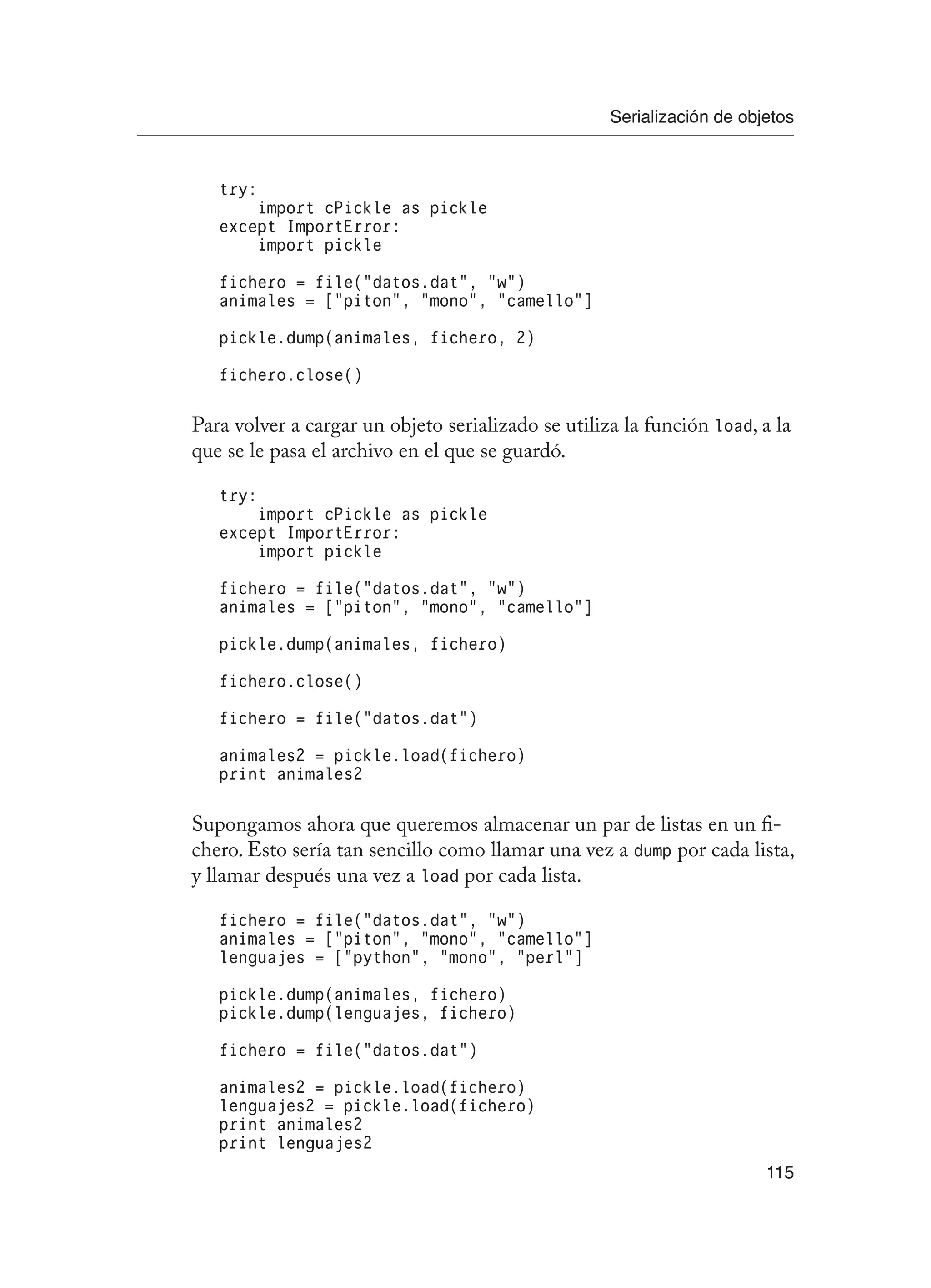 Serialización de objetos
115
try:
import cPickle as pickle
except ImportError:
import pickle
fichero = file(“datos.dat”, “w”)
animales = [“piton”, “mono”, “camello”]
pickle.dump(animales, fichero, 2)
fichero.close()
Para volver a cargar un objeto serializado se utiliza la función load, a la
que se le pasa el archivo en el que se guardó.
try:
import cPickle as pickle
except ImportError:
import pickle
fichero = file(“datos.dat”, “w”)
animales = [“piton”, “mono”, “camello”]
pickle.dump(animales, fichero)
fichero.close()
fichero = file(“datos.dat”)
animales2 = pickle.load(fichero)
print animales2
Supongamos ahora que queremos almacenar un par de listas en un fi-
chero. Esto sería tan sencillo como llamar una vez a dump por cada lista,
y llamar después una vez a load por cada lista.
fichero = file(“datos.dat”, “w”)
animales = [“piton”, “mono”, “camello”]
lenguajes = [“python”, “mono”, “perl”]
pickle.dump(animales, fichero)
pickle.dump(lenguajes, fichero)
fichero = file(“datos.dat”)
animales2 = pickle.load(fichero)
lenguajes2 = pickle.load(fichero)
print animales2
print lenguajes2
 