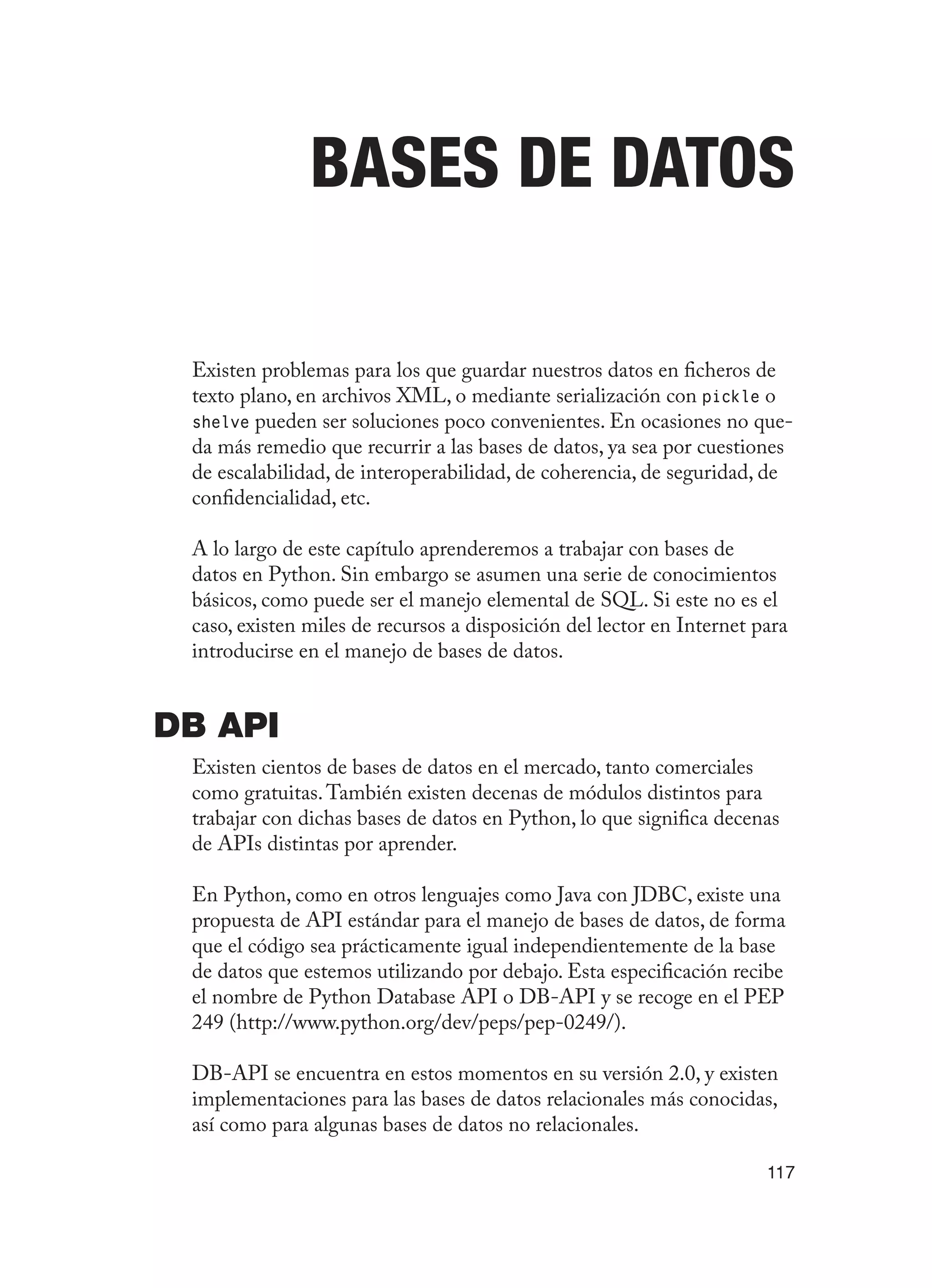 117
Bases de Datos
Existen problemas para los que guardar nuestros datos en ficheros de
texto plano, en archivos XML, o mediante serialización con pickle o
shelve pueden ser soluciones poco convenientes. En ocasiones no que-
da más remedio que recurrir a las bases de datos, ya sea por cuestiones
de escalabilidad, de interoperabilidad, de coherencia, de seguridad, de
confidencialidad, etc.
A lo largo de este capítulo aprenderemos a trabajar con bases de
datos en Python. Sin embargo se asumen una serie de conocimientos
básicos, como puede ser el manejo elemental de SQL. Si este no es el
caso, existen miles de recursos a disposición del lector en Internet para
introducirse en el manejo de bases de datos.
DB API
Existen cientos de bases de datos en el mercado, tanto comerciales
como gratuitas.También existen decenas de módulos distintos para
trabajar con dichas bases de datos en Python, lo que significa decenas
de APIs distintas por aprender.
En Python, como en otros lenguajes como Java con JDBC, existe una
propuesta de API estándar para el manejo de bases de datos, de forma
que el código sea prácticamente igual independientemente de la base
de datos que estemos utilizando por debajo. Esta especificación recibe
el nombre de Python Database API o DB-API y se recoge en el PEP
249 (http://www.python.org/dev/peps/pep-0249/).
DB-API se encuentra en estos momentos en su versión 2.0, y existen
implementaciones para las bases de datos relacionales más conocidas,
así como para algunas bases de datos no relacionales.
 