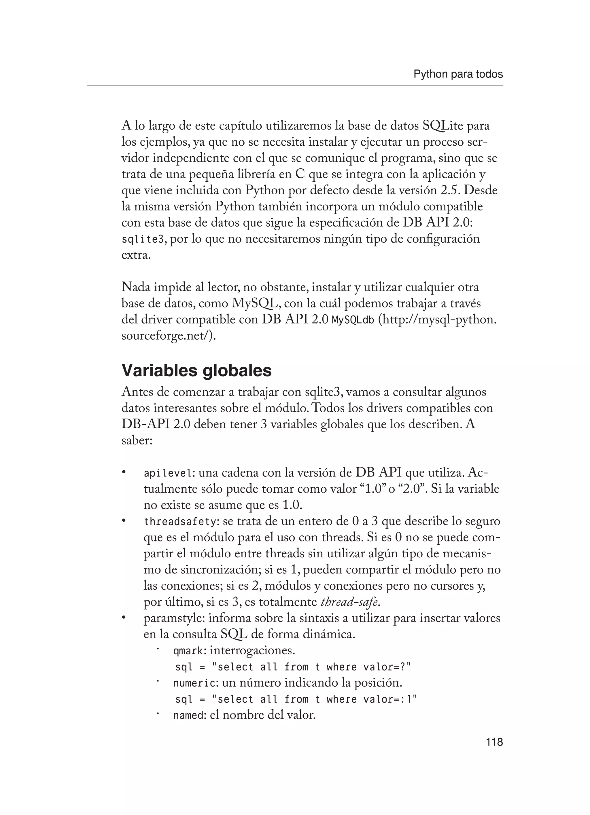 Python para todos
118
A lo largo de este capítulo utilizaremos la base de datos SQLite para
los ejemplos, ya que no se necesita instalar y ejecutar un proceso ser-
vidor independiente con el que se comunique el programa, sino que se
trata de una pequeña librería en C que se integra con la aplicación y
que viene incluida con Python por defecto desde la versión 2.5. Desde
la misma versión Python también incorpora un módulo compatible
con esta base de datos que sigue la especificación de DB API 2.0:
sqlite3, por lo que no necesitaremos ningún tipo de configuración
extra.
Nada impide al lector, no obstante, instalar y utilizar cualquier otra
base de datos, como MySQL, con la cuál podemos trabajar a través
del driver compatible con DB API 2.0 MySQLdb (http://mysql-python.
sourceforge.net/).
Variables globales
Antes de comenzar a trabajar con sqlite3, vamos a consultar algunos
datos interesantes sobre el módulo.Todos los drivers compatibles con
DB-API 2.0 deben tener 3 variables globales que los describen. A
saber:
apilevel
•	 : una cadena con la versión de DB API que utiliza. Ac-
tualmente sólo puede tomar como valor “1.0” o “2.0”. Si la variable
no existe se asume que es 1.0.
threadsafety
•	 : se trata de un entero de 0 a 3 que describe lo seguro
que es el módulo para el uso con threads. Si es 0 no se puede com-
partir el módulo entre threads sin utilizar algún tipo de mecanis-
mo de sincronización; si es 1, pueden compartir el módulo pero no
las conexiones; si es 2, módulos y conexiones pero no cursores y,
por último, si es 3, es totalmente thread-safe.
paramstyle: informa sobre la sintaxis a utilizar para insertar valores
•	
en la consulta SQL de forma dinámica.
qmark
ɣ
ɣ : interrogaciones.
	 sql = “select all from t where valor=?”
numeric
ɣ
ɣ : un número indicando la posición.
	 sql = “select all from t where valor=:1”
named
ɣ
ɣ : el nombre del valor.
 