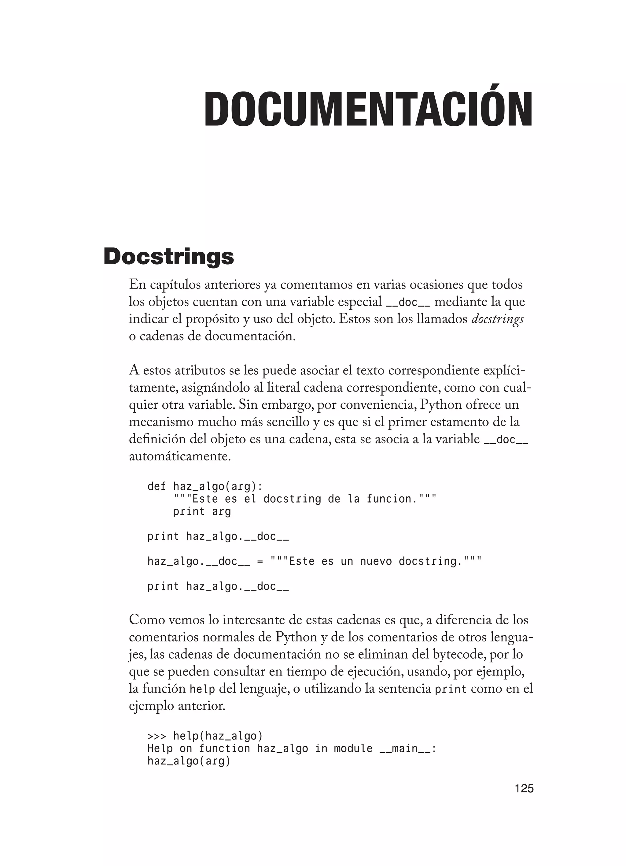 125
Documentación
Docstrings
En capítulos anteriores ya comentamos en varias ocasiones que todos
los objetos cuentan con una variable especial __doc__ mediante la que
indicar el propósito y uso del objeto. Estos son los llamados docstrings
o cadenas de documentación.
A estos atributos se les puede asociar el texto correspondiente explíci-
tamente, asignándolo al literal cadena correspondiente, como con cual-
quier otra variable. Sin embargo, por conveniencia, Python ofrece un
mecanismo mucho más sencillo y es que si el primer estamento de la
definición del objeto es una cadena, esta se asocia a la variable __doc__
automáticamente.
def haz_algo(arg):
“””Este es el docstring de la funcion.”””
print arg
print haz_algo.__doc__
haz_algo.__doc__ = “””Este es un nuevo docstring.”””
print haz_algo.__doc__
Como vemos lo interesante de estas cadenas es que, a diferencia de los
comentarios normales de Python y de los comentarios de otros lengua-
jes, las cadenas de documentación no se eliminan del bytecode, por lo
que se pueden consultar en tiempo de ejecución, usando, por ejemplo,
la función help del lenguaje, o utilizando la sentencia print como en el
ejemplo anterior.
 help(haz_algo)
Help on function haz_algo in module __main__:
haz_algo(arg)
 