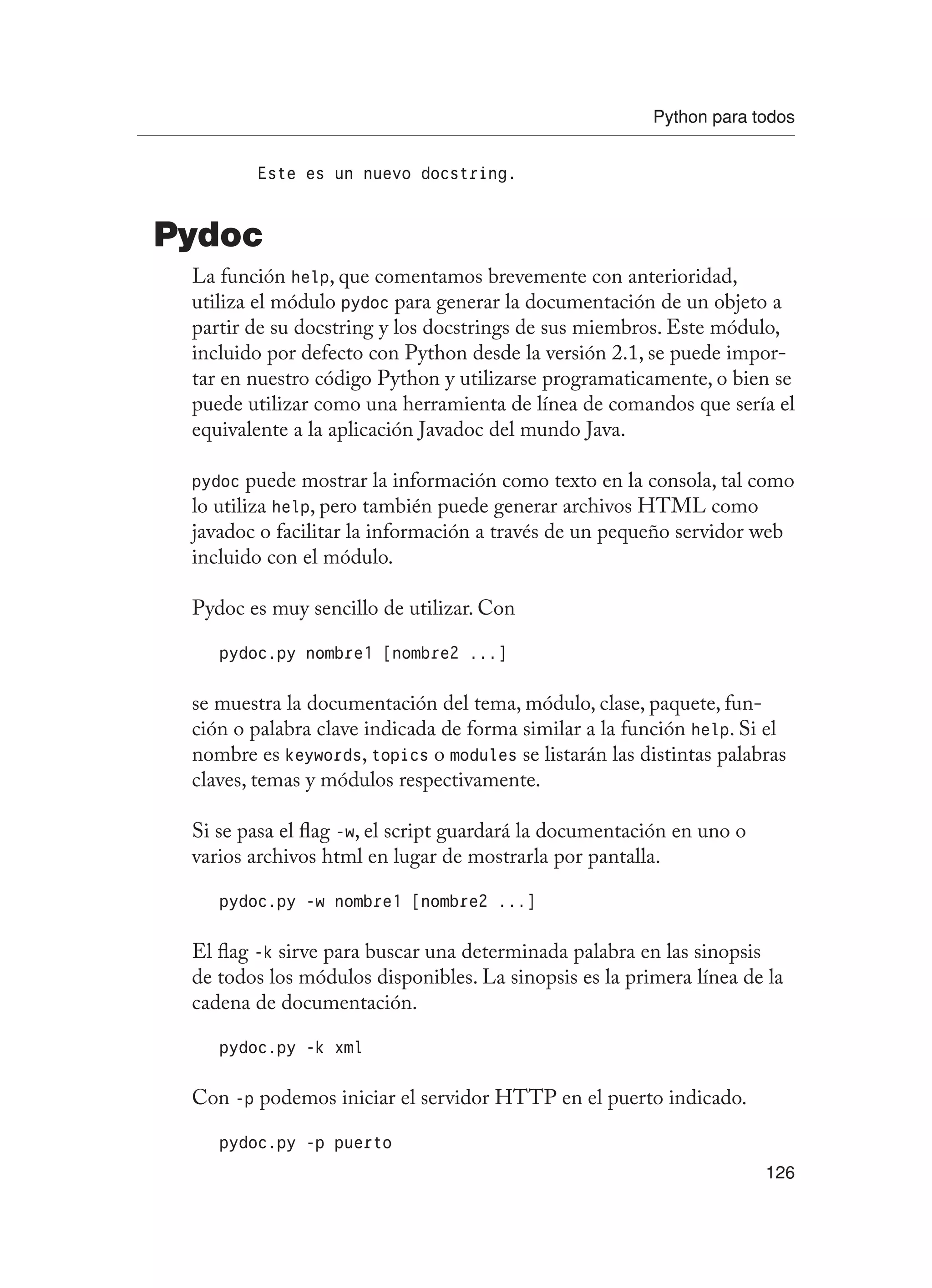 Python para todos
126
Este es un nuevo docstring.
Pydoc
La función help, que comentamos brevemente con anterioridad,
utiliza el módulo pydoc para generar la documentación de un objeto a
partir de su docstring y los docstrings de sus miembros. Este módulo,
incluido por defecto con Python desde la versión 2.1, se puede impor-
tar en nuestro código Python y utilizarse programaticamente, o bien se
puede utilizar como una herramienta de línea de comandos que sería el
equivalente a la aplicación Javadoc del mundo Java.
pydoc puede mostrar la información como texto en la consola, tal como
lo utiliza help, pero también puede generar archivos HTML como
javadoc o facilitar la información a través de un pequeño servidor web
incluido con el módulo.
Pydoc es muy sencillo de utilizar. Con
pydoc.py nombre1 [nombre2 ...]
se muestra la documentación del tema, módulo, clase, paquete, fun-
ción o palabra clave indicada de forma similar a la función help. Si el
nombre es keywords, topics o modules se listarán las distintas palabras
claves, temas y módulos respectivamente.
Si se pasa el flag -w, el script guardará la documentación en uno o
varios archivos html en lugar de mostrarla por pantalla.
pydoc.py -w nombre1 [nombre2 ...]
El flag -k sirve para buscar una determinada palabra en las sinopsis
de todos los módulos disponibles. La sinopsis es la primera línea de la
cadena de documentación.
pydoc.py -k xml
Con -p podemos iniciar el servidor HTTP en el puerto indicado.
pydoc.py -p puerto
 