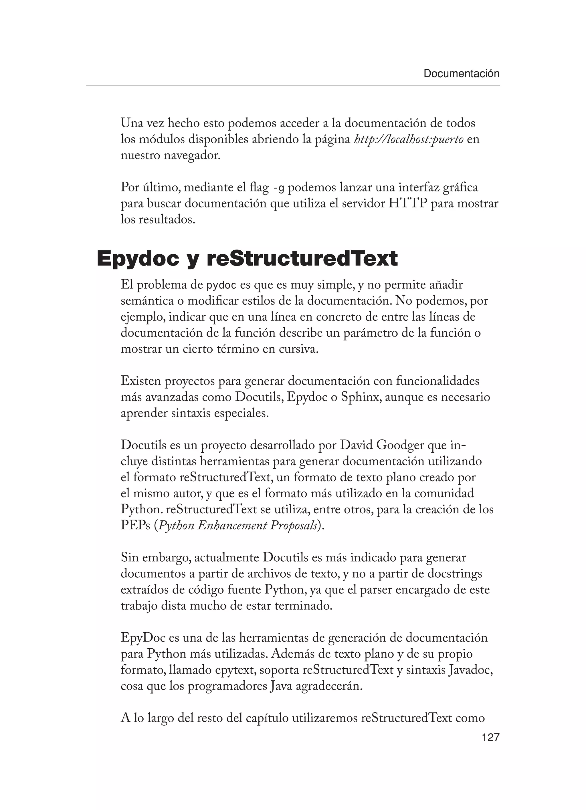 Documentación
127
Una vez hecho esto podemos acceder a la documentación de todos
los módulos disponibles abriendo la página http://localhost:puerto en
nuestro navegador.
Por último, mediante el flag -g podemos lanzar una interfaz gráfica
para buscar documentación que utiliza el servidor HTTP para mostrar
los resultados.
Epydoc y reStructuredText
El problema de pydoc es que es muy simple, y no permite añadir
semántica o modificar estilos de la documentación. No podemos, por
ejemplo, indicar que en una línea en concreto de entre las líneas de
documentación de la función describe un parámetro de la función o
mostrar un cierto término en cursiva.
Existen proyectos para generar documentación con funcionalidades
más avanzadas como Docutils, Epydoc o Sphinx, aunque es necesario
aprender sintaxis especiales.
Docutils es un proyecto desarrollado por David Goodger que in-
cluye distintas herramientas para generar documentación utilizando
el formato reStructuredText, un formato de texto plano creado por
el mismo autor, y que es el formato más utilizado en la comunidad
Python. reStructuredText se utiliza, entre otros, para la creación de los
PEPs (Python Enhancement Proposals).
Sin embargo, actualmente Docutils es más indicado para generar
documentos a partir de archivos de texto, y no a partir de docstrings
extraídos de código fuente Python, ya que el parser encargado de este
trabajo dista mucho de estar terminado.
EpyDoc es una de las herramientas de generación de documentación
para Python más utilizadas. Además de texto plano y de su propio
formato, llamado epytext, soporta reStructuredText y sintaxis Javadoc,
cosa que los programadores Java agradecerán.
A lo largo del resto del capítulo utilizaremos reStructuredText como
 