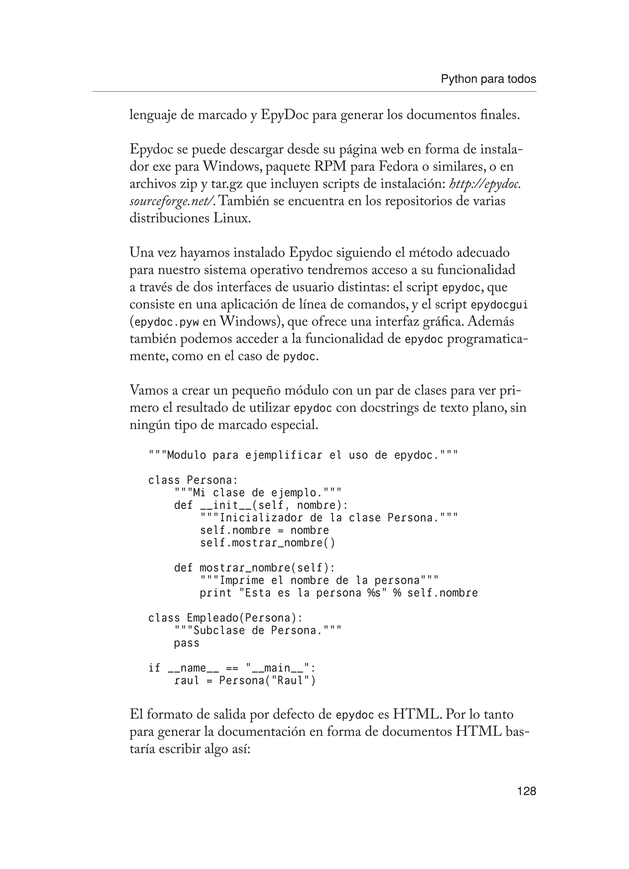 Python para todos
128
lenguaje de marcado y EpyDoc para generar los documentos finales.
Epydoc se puede descargar desde su página web en forma de instala-
dor exe para Windows, paquete RPM para Fedora o similares, o en
archivos zip y tar.gz que incluyen scripts de instalación: http://epydoc.
sourceforge.net/.También se encuentra en los repositorios de varias
distribuciones Linux.
Una vez hayamos instalado Epydoc siguiendo el método adecuado
para nuestro sistema operativo tendremos acceso a su funcionalidad
a través de dos interfaces de usuario distintas: el script epydoc, que
consiste en una aplicación de línea de comandos, y el script epydocgui
(epydoc.pyw en Windows), que ofrece una interfaz gráfica. Además
también podemos acceder a la funcionalidad de epydoc programatica-
mente, como en el caso de pydoc.
Vamos a crear un pequeño módulo con un par de clases para ver pri-
mero el resultado de utilizar epydoc con docstrings de texto plano, sin
ningún tipo de marcado especial.
“””Modulo para ejemplificar el uso de epydoc.”””
class Persona:
“””Mi clase de ejemplo.”””
def __init__(self, nombre):
“””Inicializador de la clase Persona.”””
self.nombre = nombre
self.mostrar_nombre()
def mostrar_nombre(self):
“””Imprime el nombre de la persona”””
print “Esta es la persona %s” % self.nombre
class Empleado(Persona):
“””Subclase de Persona.”””
pass
if __name__ == “__main__”:
raul = Persona(“Raul”)
El formato de salida por defecto de epydoc es HTML. Por lo tanto
para generar la documentación en forma de documentos HTML bas-
taría escribir algo así:
 