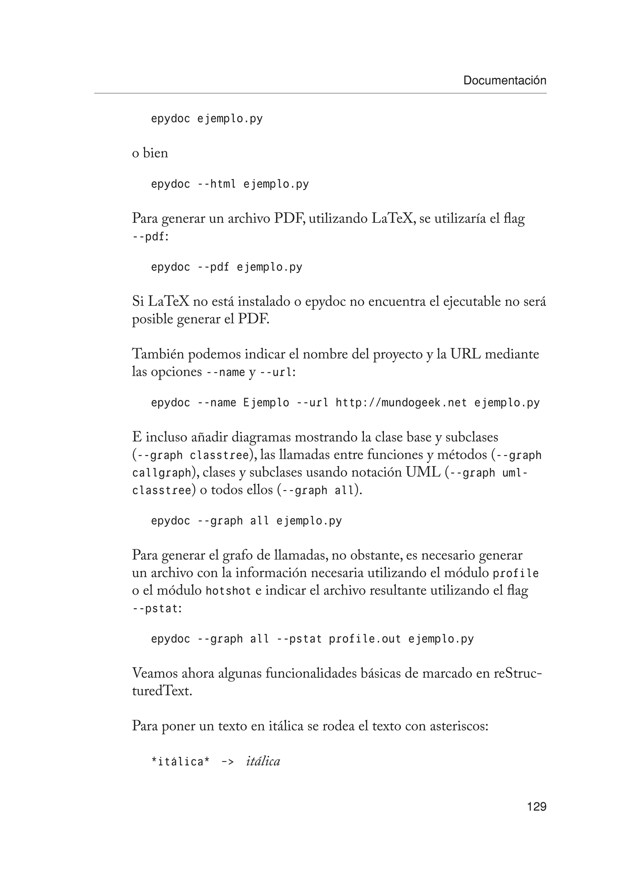 Documentación
129
epydoc ejemplo.py
o bien
epydoc --html ejemplo.py
Para generar un archivo PDF, utilizando LaTeX, se utilizaría el flag
--pdf:
epydoc --pdf ejemplo.py
Si LaTeX no está instalado o epydoc no encuentra el ejecutable no será
posible generar el PDF.
También podemos indicar el nombre del proyecto y la URL mediante
las opciones --name y --url:
epydoc --name Ejemplo --url http://mundogeek.net ejemplo.py
E incluso añadir diagramas mostrando la clase base y subclases
(--graph classtree), las llamadas entre funciones y métodos (--graph
callgraph), clases y subclases usando notación UML (--graph uml-
classtree) o todos ellos (--graph all).
epydoc --graph all ejemplo.py
Para generar el grafo de llamadas, no obstante, es necesario generar
un archivo con la información necesaria utilizando el módulo profile
o el módulo hotshot e indicar el archivo resultante utilizando el flag
--pstat:
epydoc --graph all --pstat profile.out ejemplo.py
Veamos ahora algunas funcionalidades básicas de marcado en reStruc-
turedText.
Para poner un texto en itálica se rodea el texto con asteriscos:
*itálica* - itálica
 