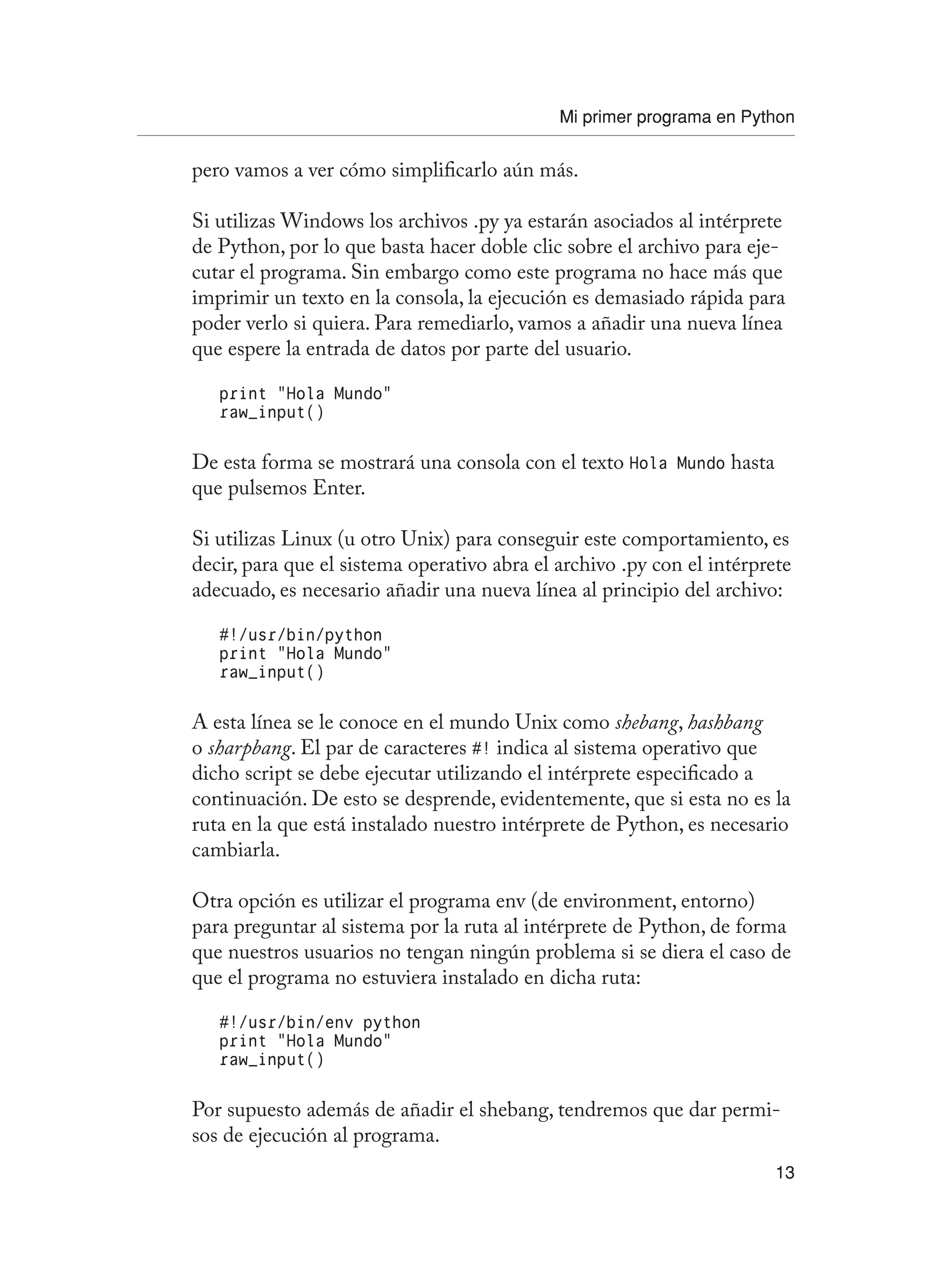 Mi primer programa en Python
13
pero vamos a ver cómo simplificarlo aún más.
Si utilizas Windows los archivos .py ya estarán asociados al intérprete
de Python, por lo que basta hacer doble clic sobre el archivo para eje-
cutar el programa. Sin embargo como este programa no hace más que
imprimir un texto en la consola, la ejecución es demasiado rápida para
poder verlo si quiera. Para remediarlo, vamos a añadir una nueva línea
que espere la entrada de datos por parte del usuario.
print “Hola Mundo”
raw_input()
De esta forma se mostrará una consola con el texto Hola Mundo hasta
que pulsemos Enter.
Si utilizas Linux (u otro Unix) para conseguir este comportamiento, es
decir, para que el sistema operativo abra el archivo .py con el intérprete
adecuado, es necesario añadir una nueva línea al principio del archivo:
#!/usr/bin/python
print “Hola Mundo”
raw_input()
A esta línea se le conoce en el mundo Unix como shebang, hashbang
o sharpbang. El par de caracteres #! indica al sistema operativo que
dicho script se debe ejecutar utilizando el intérprete especificado a
continuación. De esto se desprende, evidentemente, que si esta no es la
ruta en la que está instalado nuestro intérprete de Python, es necesario
cambiarla.
Otra opción es utilizar el programa env (de environment, entorno)
para preguntar al sistema por la ruta al intérprete de Python, de forma
que nuestros usuarios no tengan ningún problema si se diera el caso de
que el programa no estuviera instalado en dicha ruta:
#!/usr/bin/env python
print “Hola Mundo”
raw_input()
Por supuesto además de añadir el shebang, tendremos que dar permi-
sos de ejecución al programa.
 