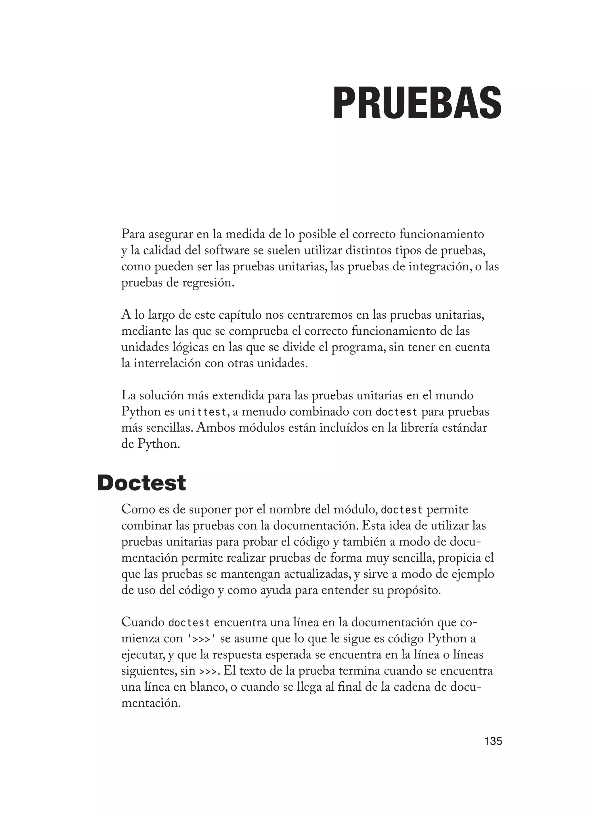 135
Pruebas
Para asegurar en la medida de lo posible el correcto funcionamiento
y la calidad del software se suelen utilizar distintos tipos de pruebas,
como pueden ser las pruebas unitarias, las pruebas de integración, o las
pruebas de regresión.
A lo largo de este capítulo nos centraremos en las pruebas unitarias,
mediante las que se comprueba el correcto funcionamiento de las
unidades lógicas en las que se divide el programa, sin tener en cuenta
la interrelación con otras unidades.
La solución más extendida para las pruebas unitarias en el mundo
Python es unittest, a menudo combinado con doctest para pruebas
más sencillas. Ambos módulos están incluídos en la librería estándar
de Python.
Doctest
Como es de suponer por el nombre del módulo, doctest permite
combinar las pruebas con la documentación. Esta idea de utilizar las
pruebas unitarias para probar el código y también a modo de docu-
mentación permite realizar pruebas de forma muy sencilla, propicia el
que las pruebas se mantengan actualizadas, y sirve a modo de ejemplo
de uso del código y como ayuda para entender su propósito.
Cuando doctest encuentra una línea en la documentación que co-
mienza con ‘’ se asume que lo que le sigue es código Python a
ejecutar, y que la respuesta esperada se encuentra en la línea o líneas
siguientes, sin . El texto de la prueba termina cuando se encuentra
una línea en blanco, o cuando se llega al final de la cadena de docu-
mentación.
 