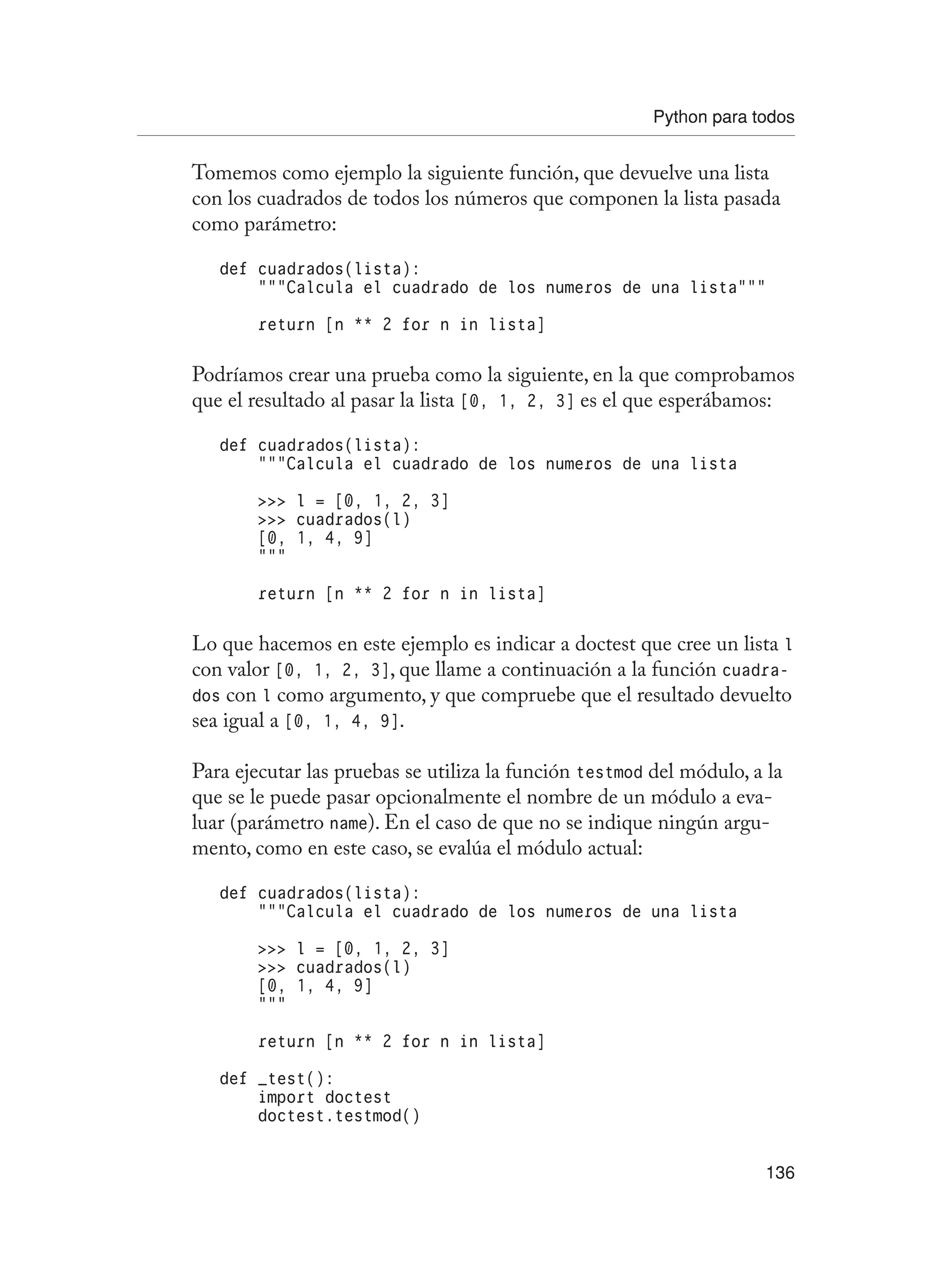 Python para todos
136
Tomemos como ejemplo la siguiente función, que devuelve una lista
con los cuadrados de todos los números que componen la lista pasada
como parámetro:
def cuadrados(lista):
“””Calcula el cuadrado de los numeros de una lista”””
return [n ** 2 for n in lista]
Podríamos crear una prueba como la siguiente, en la que comprobamos
que el resultado al pasar la lista [0, 1, 2, 3] es el que esperábamos:
def cuadrados(lista):
“””Calcula el cuadrado de los numeros de una lista
 l = [0, 1, 2, 3]
 cuadrados(l)
[0, 1, 4, 9]
“””
return [n ** 2 for n in lista]
Lo que hacemos en este ejemplo es indicar a doctest que cree un lista l
con valor [0, 1, 2, 3], que llame a continuación a la función cuadra-
dos con l como argumento, y que compruebe que el resultado devuelto
sea igual a [0, 1, 4, 9].
Para ejecutar las pruebas se utiliza la función testmod del módulo, a la
que se le puede pasar opcionalmente el nombre de un módulo a eva-
luar (parámetro name). En el caso de que no se indique ningún argu-
mento, como en este caso, se evalúa el módulo actual:
def cuadrados(lista):
“””Calcula el cuadrado de los numeros de una lista
 l = [0, 1, 2, 3]
 cuadrados(l)
[0, 1, 4, 9]
“””
return [n ** 2 for n in lista]
def _test():
import doctest
doctest.testmod()
 