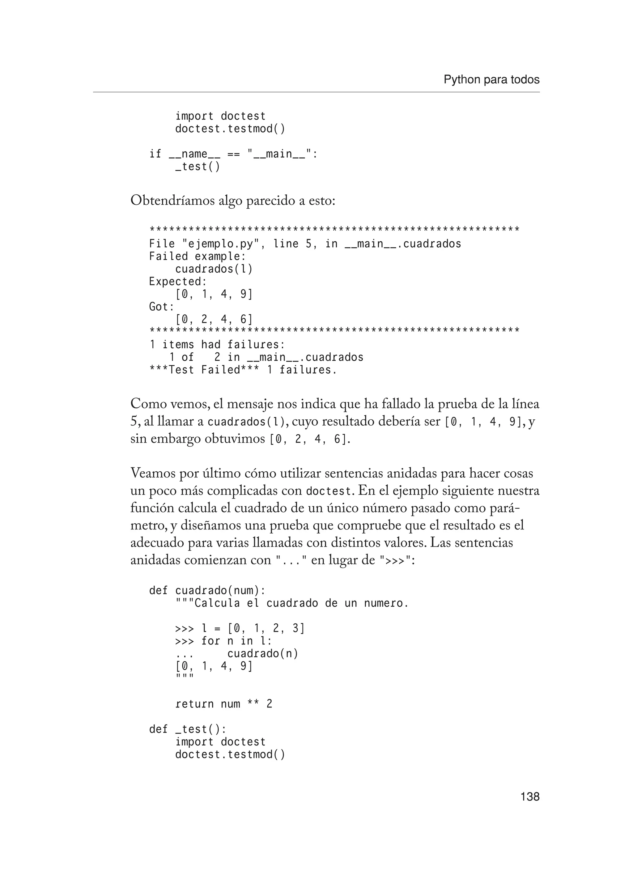 Python para todos
138
import doctest
doctest.testmod()
if __name__ == “__main__”:
_test()
Obtendríamos algo parecido a esto:
*********************************************************
File “ejemplo.py”, line 5, in __main__.cuadrados
Failed example:
cuadrados(l)
Expected:
[0, 1, 4, 9]
Got:
[0, 2, 4, 6]
*********************************************************
1 items had failures:
1 of 2 in __main__.cuadrados
***Test Failed*** 1 failures.
Como vemos, el mensaje nos indica que ha fallado la prueba de la línea
5, al llamar a cuadrados(l), cuyo resultado debería ser [0, 1, 4, 9], y
sin embargo obtuvimos [0, 2, 4, 6].
Veamos por último cómo utilizar sentencias anidadas para hacer cosas
un poco más complicadas con doctest. En el ejemplo siguiente nuestra
función calcula el cuadrado de un único número pasado como pará-
metro, y diseñamos una prueba que compruebe que el resultado es el
adecuado para varias llamadas con distintos valores. Las sentencias
anidadas comienzan con “...” en lugar de “”:
def cuadrado(num):
“””Calcula el cuadrado de un numero.
 l = [0, 1, 2, 3]
 for n in l:
... cuadrado(n)
[0, 1, 4, 9]
“””
return num ** 2
def _test():
import doctest
doctest.testmod()
 