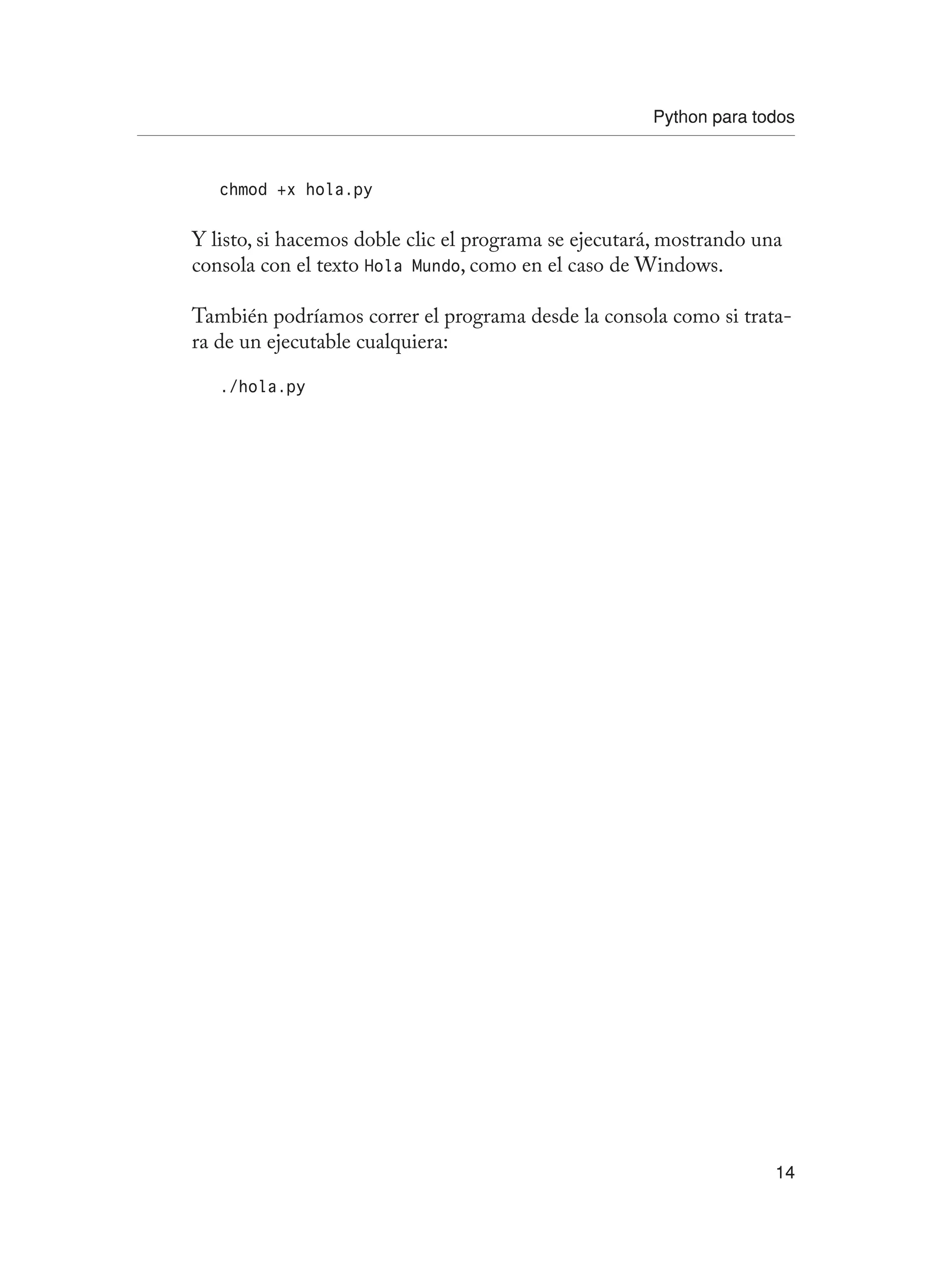 Python para todos
14
chmod +x hola.py
Y listo, si hacemos doble clic el programa se ejecutará, mostrando una
consola con el texto Hola Mundo, como en el caso de Windows.
También podríamos correr el programa desde la consola como si trata-
ra de un ejecutable cualquiera:
./hola.py
 