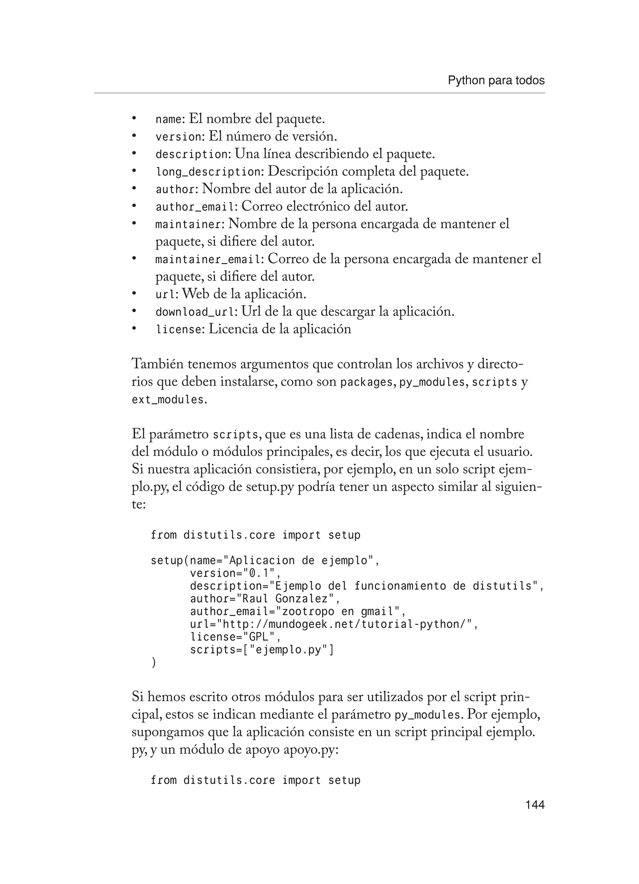 Python para todos
144
name
•	 : El nombre del paquete.
version
•	 : El número de versión.
description
•	 : Una línea describiendo el paquete.
long_description
•	 : Descripción completa del paquete.
author
•	 : Nombre del autor de la aplicación.
author_email
•	 : Correo electrónico del autor.
maintainer
•	 : Nombre de la persona encargada de mantener el
paquete, si difiere del autor.
maintainer_email
•	 : Correo de la persona encargada de mantener el
paquete, si difiere del autor.
url
•	 : Web de la aplicación.
download_url
•	 : Url de la que descargar la aplicación.
license
•	 : Licencia de la aplicación
También tenemos argumentos que controlan los archivos y directo-
rios que deben instalarse, como son packages, py_modules, scripts y
ext_modules.
El parámetro scripts, que es una lista de cadenas, indica el nombre
del módulo o módulos principales, es decir, los que ejecuta el usuario.
Si nuestra aplicación consistiera, por ejemplo, en un solo script ejem-
plo.py, el código de setup.py podría tener un aspecto similar al siguien-
te:
from distutils.core import setup
setup(name=”Aplicacion de ejemplo”,
version=”0.1”,
description=”Ejemplo del funcionamiento de distutils”,
author=”Raul Gonzalez”,
author_email=”zootropo en gmail”,
url=”http://mundogeek.net/tutorial-python/”,
license=”GPL”,
scripts=[“ejemplo.py”]
)
Si hemos escrito otros módulos para ser utilizados por el script prin-
cipal, estos se indican mediante el parámetro py_modules. Por ejemplo,
supongamos que la aplicación consiste en un script principal ejemplo.
py, y un módulo de apoyo apoyo.py:
from distutils.core import setup
 