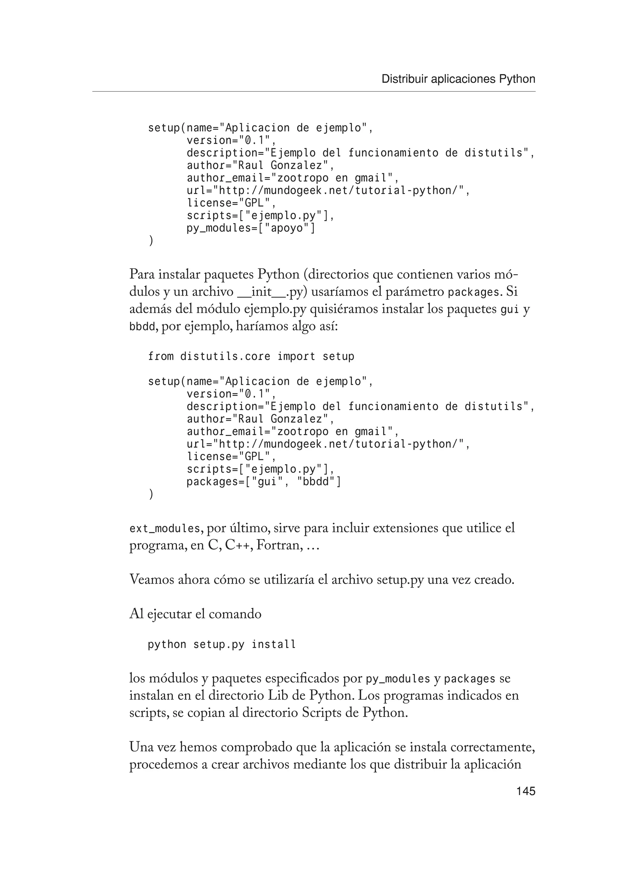 Distribuir aplicaciones Python
145
setup(name=”Aplicacion de ejemplo”,
version=”0.1”,
description=”Ejemplo del funcionamiento de distutils”,
author=”Raul Gonzalez”,
author_email=”zootropo en gmail”,
url=”http://mundogeek.net/tutorial-python/”,
license=”GPL”,
scripts=[“ejemplo.py”],
py_modules=[“apoyo”]
)
Para instalar paquetes Python (directorios que contienen varios mó-
dulos y un archivo __init__.py) usaríamos el parámetro packages. Si
además del módulo ejemplo.py quisiéramos instalar los paquetes gui y
bbdd, por ejemplo, haríamos algo así:
from distutils.core import setup
setup(name=”Aplicacion de ejemplo”,
version=”0.1”,
description=”Ejemplo del funcionamiento de distutils”,
author=”Raul Gonzalez”,
author_email=”zootropo en gmail”,
url=”http://mundogeek.net/tutorial-python/”,
license=”GPL”,
scripts=[“ejemplo.py”],
packages=[“gui”, “bbdd”]
)
ext_modules, por último, sirve para incluir extensiones que utilice el
programa, en C, C++, Fortran, …
Veamos ahora cómo se utilizaría el archivo setup.py una vez creado.
Al ejecutar el comando
python setup.py install
los módulos y paquetes especificados por py_modules y packages se
instalan en el directorio Lib de Python. Los programas indicados en
scripts, se copian al directorio Scripts de Python.
Una vez hemos comprobado que la aplicación se instala correctamente,
procedemos a crear archivos mediante los que distribuir la aplicación
 