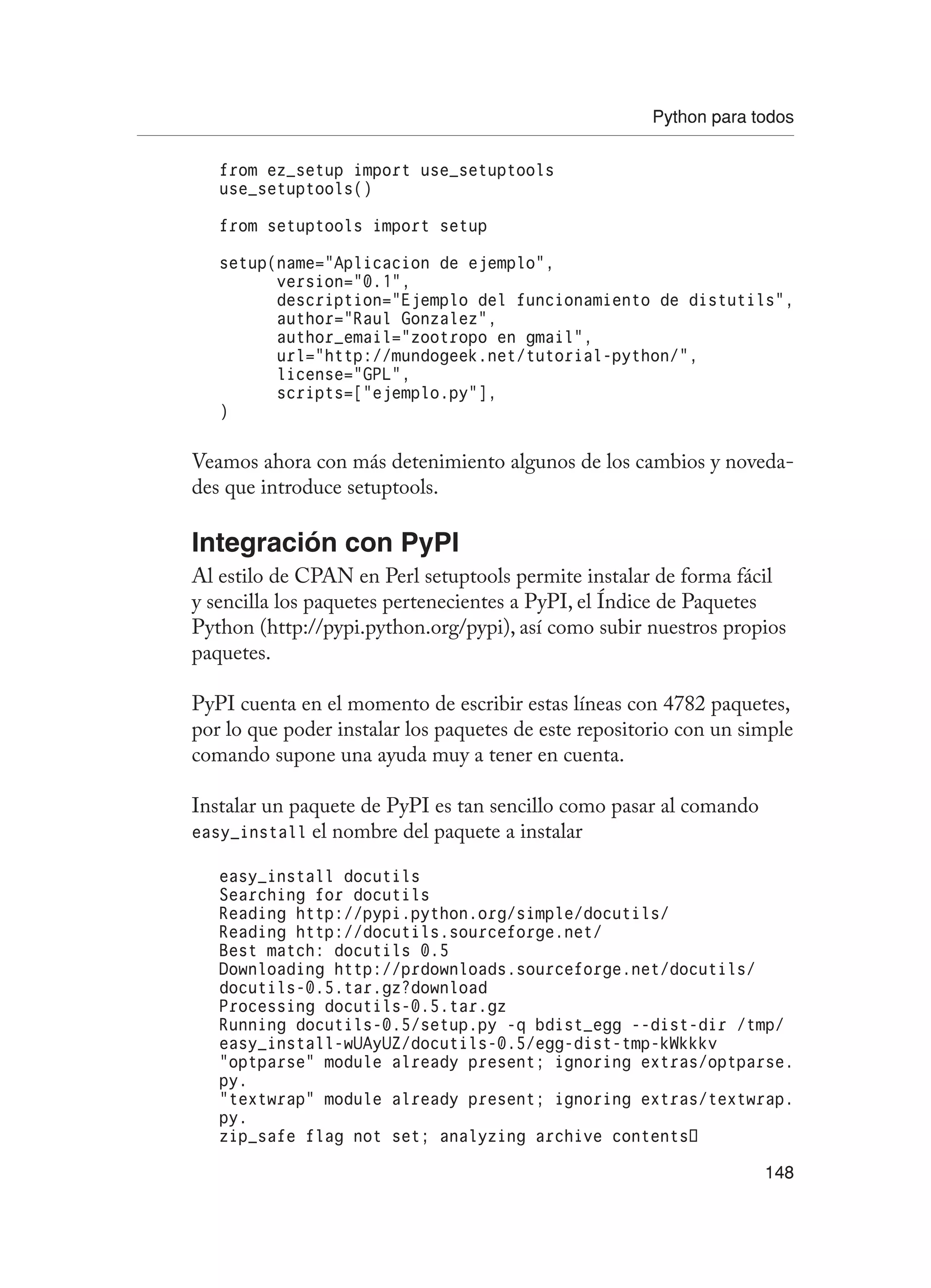 Python para todos
148
from ez_setup import use_setuptools
use_setuptools()
from setuptools import setup
setup(name=”Aplicacion de ejemplo”,
version=”0.1”,
description=”Ejemplo del funcionamiento de distutils”,
author=”Raul Gonzalez”,
author_email=”zootropo en gmail”,
url=”http://mundogeek.net/tutorial-python/”,
license=”GPL”,
scripts=[“ejemplo.py”],
)
Veamos ahora con más detenimiento algunos de los cambios y noveda-
des que introduce setuptools.
Integración con PyPI
Al estilo de CPAN en Perl setuptools permite instalar de forma fácil
y sencilla los paquetes pertenecientes a PyPI, el Índice de Paquetes
Python (http://pypi.python.org/pypi), así como subir nuestros propios
paquetes.
PyPI cuenta en el momento de escribir estas líneas con 4782 paquetes,
por lo que poder instalar los paquetes de este repositorio con un simple
comando supone una ayuda muy a tener en cuenta.
Instalar un paquete de PyPI es tan sencillo como pasar al comando
easy_install el nombre del paquete a instalar
easy_install docutils
Searching for docutils
Reading http://pypi.python.org/simple/docutils/
Reading http://docutils.sourceforge.net/
Best match: docutils 0.5
Downloading http://prdownloads.sourceforge.net/docutils/
docutils-0.5.tar.gz?download
Processing docutils-0.5.tar.gz
Running docutils-0.5/setup.py -q bdist_egg --dist-dir /tmp/
easy_install-wUAyUZ/docutils-0.5/egg-dist-tmp-kWkkkv
“optparse” module already present; ignoring extras/optparse.
py.
“textwrap” module already present; ignoring extras/textwrap.
py.
zip_safe flag not set; analyzing archive contents…
 